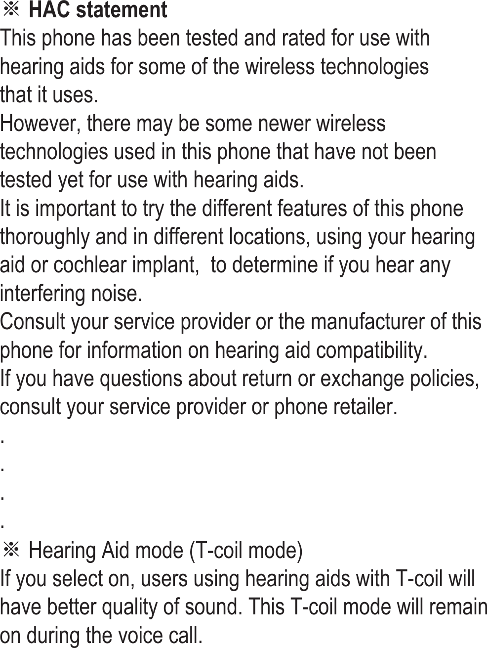 ※ HAC statement This phone has been tested and rated for use with hearing aids for some of the wireless technologies  that it uses.  However, there may be some newer wireless technologies used in this phone that have not been tested yet for use with hearing aids.  It is important to try the different features of this phone thoroughly and in different locations, using your hearing aid or cochlear implant,  to determine if you hear any interfering noise.  Consult your service provider or the manufacturer of this phone for information on hearing aid compatibility.  If you have questions about return or exchange policies, consult your service provider or phone retailer. . . . . ※ Hearing Aid mode (T-coil mode) If you select on, users using hearing aids with T-coil will have better quality of sound. This T-coil mode will remain on during the voice call. 