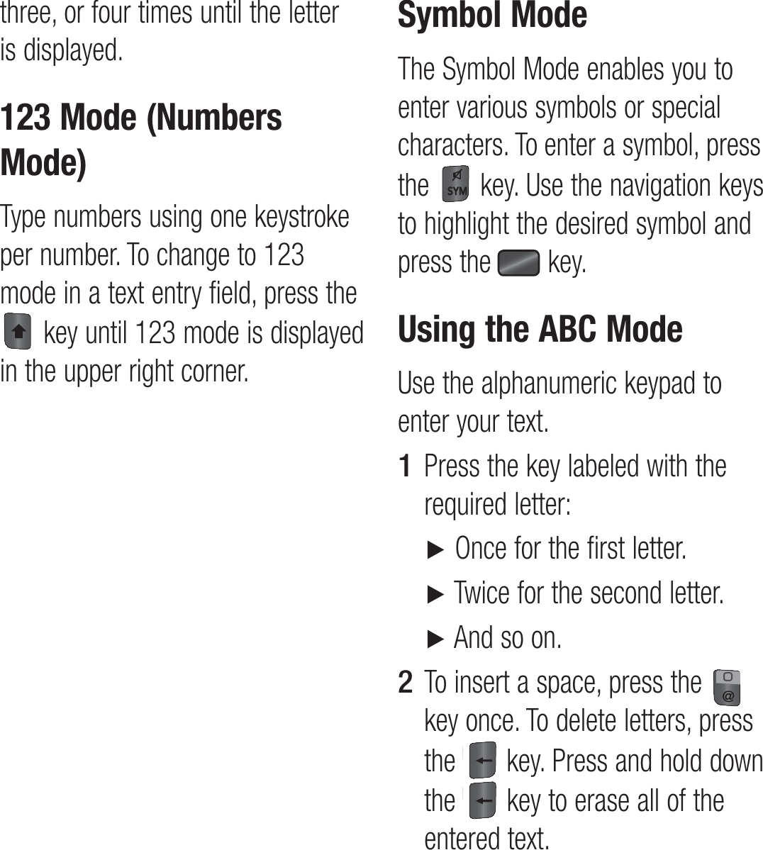 three, or four times until the letter is displayed.123 Mode (Numbers Mode)Type numbers using one keystroke per number. To change to 123 mode in a text entry field, press the  key until 123 mode is displayed in the upper right corner.Symbol ModeThe Symbol Mode enables you to enter various symbols or special characters. To enter a symbol, press the   key. Use the navigation keys to highlight the desired symbol and press the   key.Using the ABC ModeUse the alphanumeric keypad to enter your text.Press the key labeled with the required letter: ►  Once for the first letter. ►  Twice for the second letter. ►  And so on.To insert a space, press the   key once. To delete letters, press the   key. Press and hold down the  key to erase all of the entered text.1 2 