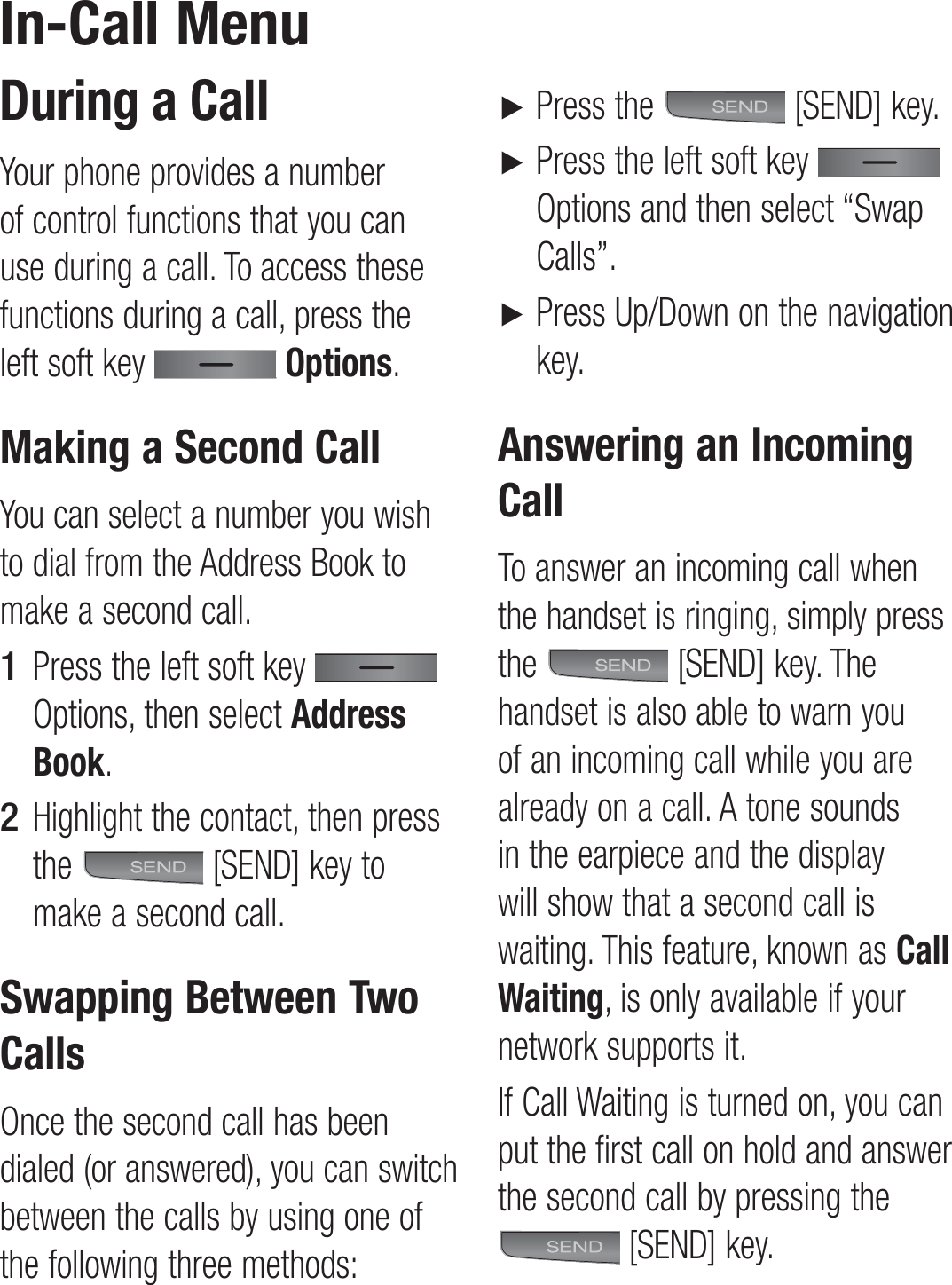 During a CallYour phone provides a number of control functions that you can use during a call. To access these functions during a call, press the left soft key   Options.Making a Second CallYou can select a number you wish to dial from the Address Book to make a second call.Press the left soft key    Options, then select Address Book. Highlight the contact, then press the   [SEND] key to make a second call. Swapping Between Two CallsOnce the second call has been dialed (or answered), you can switch between the calls by using one of the following three methods:1 2 ► Press the   [SEND] key.►  Press the left soft key   Options and then select “Swap Calls”.►  Press Up/Down on the navigation key.Answering an Incoming CallTo answer an incoming call when the handset is ringing, simply press the   [SEND] key. The handset is also able to warn you of an incoming call while you are already on a call. A tone sounds in the earpiece and the display will show that a second call is waiting. This feature, known as Call Waiting, is only available if your network supports it.If Call Waiting is turned on, you can put the first call on hold and answer the second call by pressing the  [SEND] key.In-Call Menu