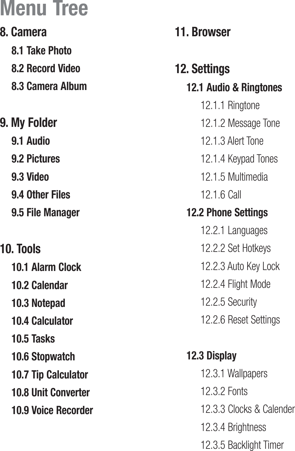 8. Camera 8.1 Take Photo8.2 Record Video8.3 Camera Album9. My Folder 9.1 Audio9.2 Pictures9.3 Video9.4 Other Files9.5 File Manager10. Tools 10.1 Alarm Clock10.2 Calendar10.3 Notepad10.4 Calculator10.5 Tasks10.6 Stopwatch10.7 Tip Calculator10.8 Unit Converter10.9 Voice Recorder11. Browser 12. Settings12.1 Audio &amp; Ringtones12.1.1 Ringtone12.1.2 Message Tone12.1.3 Alert Tone12.1.4 Keypad Tones12.1.5 Multimedia12.1.6 Call12.2 Phone Settings12.2.1 Languages12.2.2 Set Hotkeys12.2.3 Auto Key Lock12.2.4 Flight Mode12.2.5 Security12.2.6 Reset Settings12.3 Display12.3.1 Wallpapers12.3.2 Fonts12.3.3 Clocks &amp; Calender12.3.4 Brightness12.3.5 Backlight TimerMenu Tree