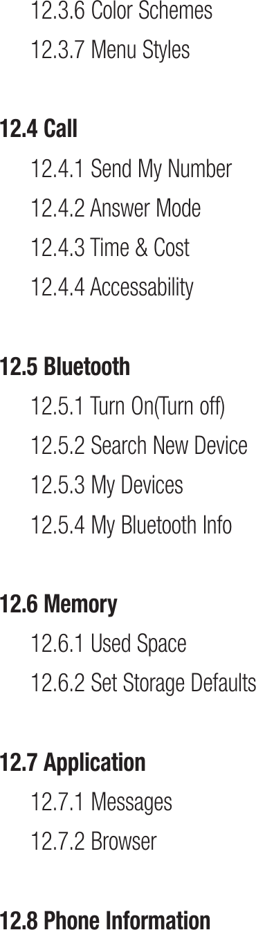 12.3.6 Color Schemes12.3.7 Menu Styles12.4 Call12.4.1 Send My Number12.4.2 Answer Mode12.4.3 Time &amp; Cost 12.4.4 Accessability12.5 Bluetooth12.5.1 Turn On(Turn off)12.5.2  Search New Device 12.5.3 My Devices12.5.4 My Bluetooth Info12.6 Memory12.6.1 Used Space12.6.2 Set Storage Defaults 12.7 Application12.7.1 Messages12.7.2 Browser12.8 Phone Information