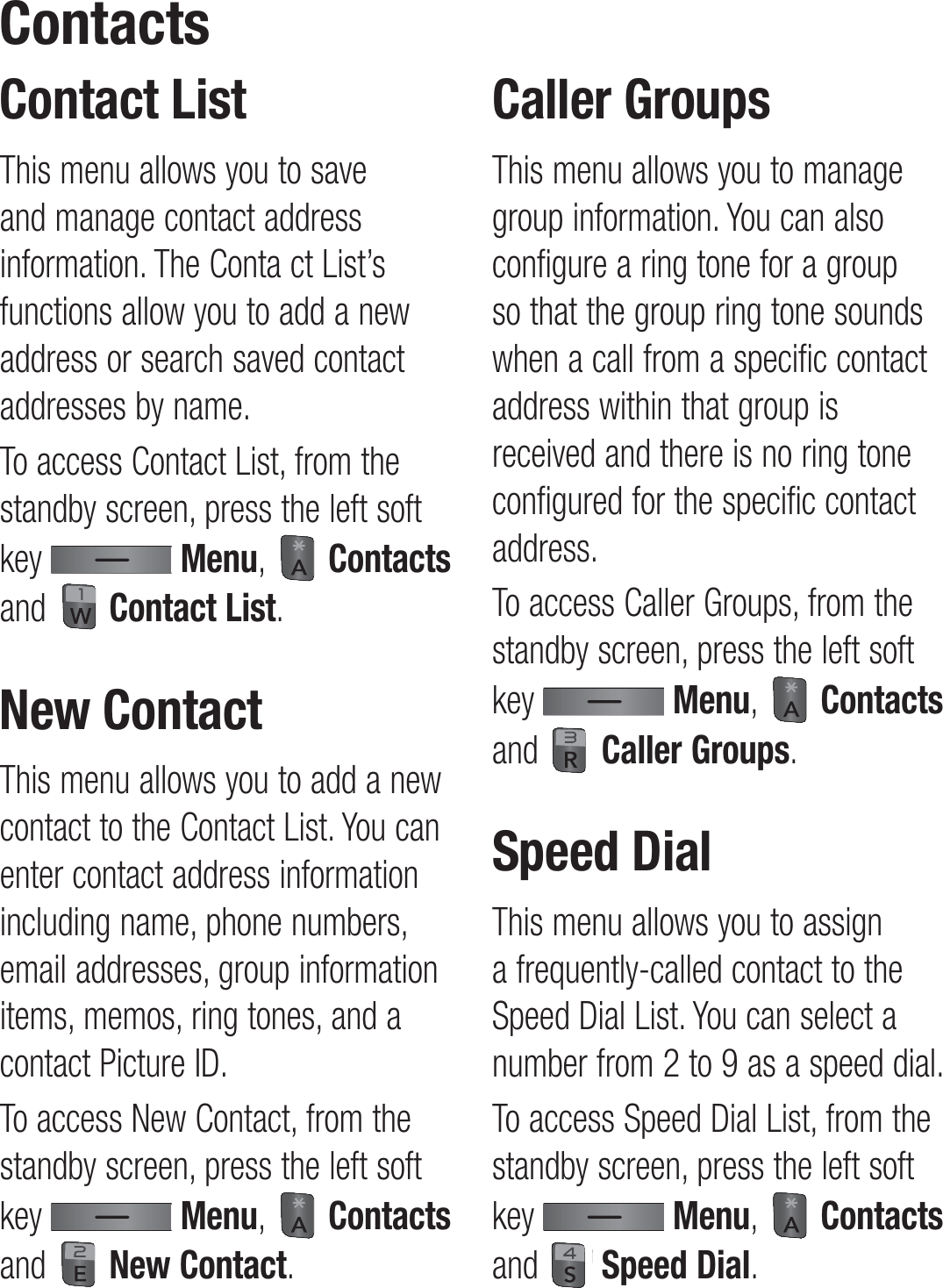 Contact ListThis menu allows you to save and manage contact address information. The Conta ct List’s functions allow you to add a new address or search saved contact addresses by name.To access Contact List, from the standby screen, press the left soft key   Menu,   Contacts and   Contact List.New ContactThis menu allows you to add a new contact to the Contact List. You can enter contact address information including name, phone numbers, email addresses, group information items, memos, ring tones, and a contact Picture ID.To access New Contact, from the standby screen, press the left soft key   Menu,   Contacts and   New Contact.Caller GroupsThis menu allows you to manage group information. You can also configure a ring tone for a group so that the group ring tone sounds when a call from a specific contact address within that group is received and there is no ring tone configured for the specific contact address.To access Caller Groups, from the standby screen, press the left soft key   Menu,   Contacts and   Caller Groups.Speed DialThis menu allows you to assign a frequently-called contact to the Speed Dial List. You can select a number from 2 to 9 as a speed dial.To access Speed Dial List, from the standby screen, press the left soft key   Menu,   Contacts and   Speed Dial.Contacts