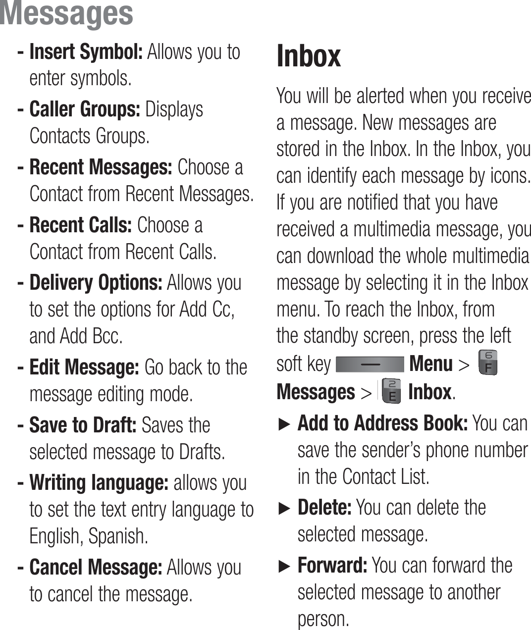  -  Insert Symbol: Allows you to enter symbols. -  Caller Groups: Displays Contacts Groups. -  Recent Messages: Choose a Contact from Recent Messages. -  Recent Calls: Choose a Contact from Recent Calls. -  Delivery Options: Allows you to set the options for Add Cc, and Add Bcc. -  Edit Message: Go back to the message editing mode. -  Save to Draft: Saves the selected message to Drafts. -  Writing language: allows you to set the text entry language to English, Spanish. -  Cancel Message: Allows you to cancel the message.InboxYou will be alerted when you receive a message. New messages are stored in the Inbox. In the Inbox, you can identify each message by icons. If you are notified that you have received a multimedia message, you can download the whole multimedia message by selecting it in the Inbox menu. To reach the Inbox, from the standby screen, press the left soft key   Menu &gt;   Messages &gt;   Inbox.►   Add to Address Book: You can save the sender’s phone number in the Contact List.►   Delete: You can delete the selected message.►   Forward: You can forward the selected message to another person.Messages