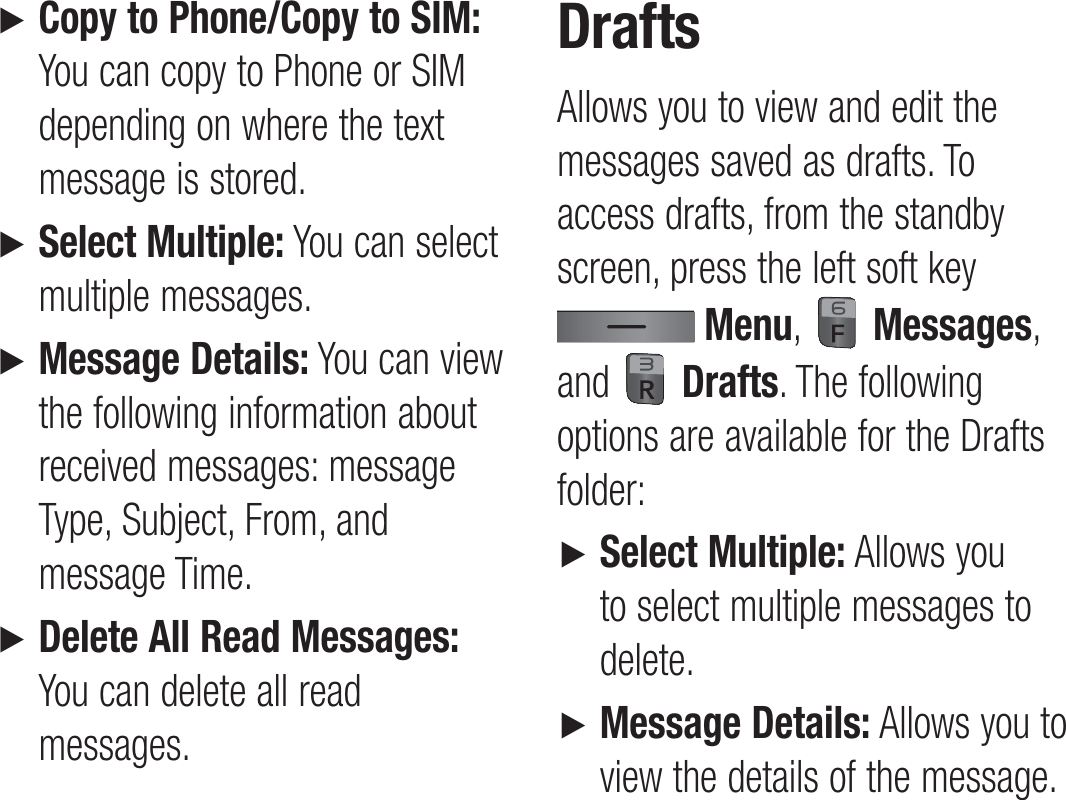 ►   Copy to Phone/Copy to SIM: You can copy to Phone or SIM depending on where the text message is stored. ►   Select Multiple: You can select multiple messages. ►   Message Details: You can view the following information about received messages: message Type, Subject, From, and message Time.►   Delete All Read Messages: You can delete all read messages.DraftsAllows you to view and edit the messages saved as drafts. To access drafts, from the standby screen, press the left soft key  Menu,   Messages, and   Drafts. The following options are available for the Drafts folder:►   Select Multiple: Allows you to select multiple messages to delete.►   Message Details: Allows you to view the details of the message.