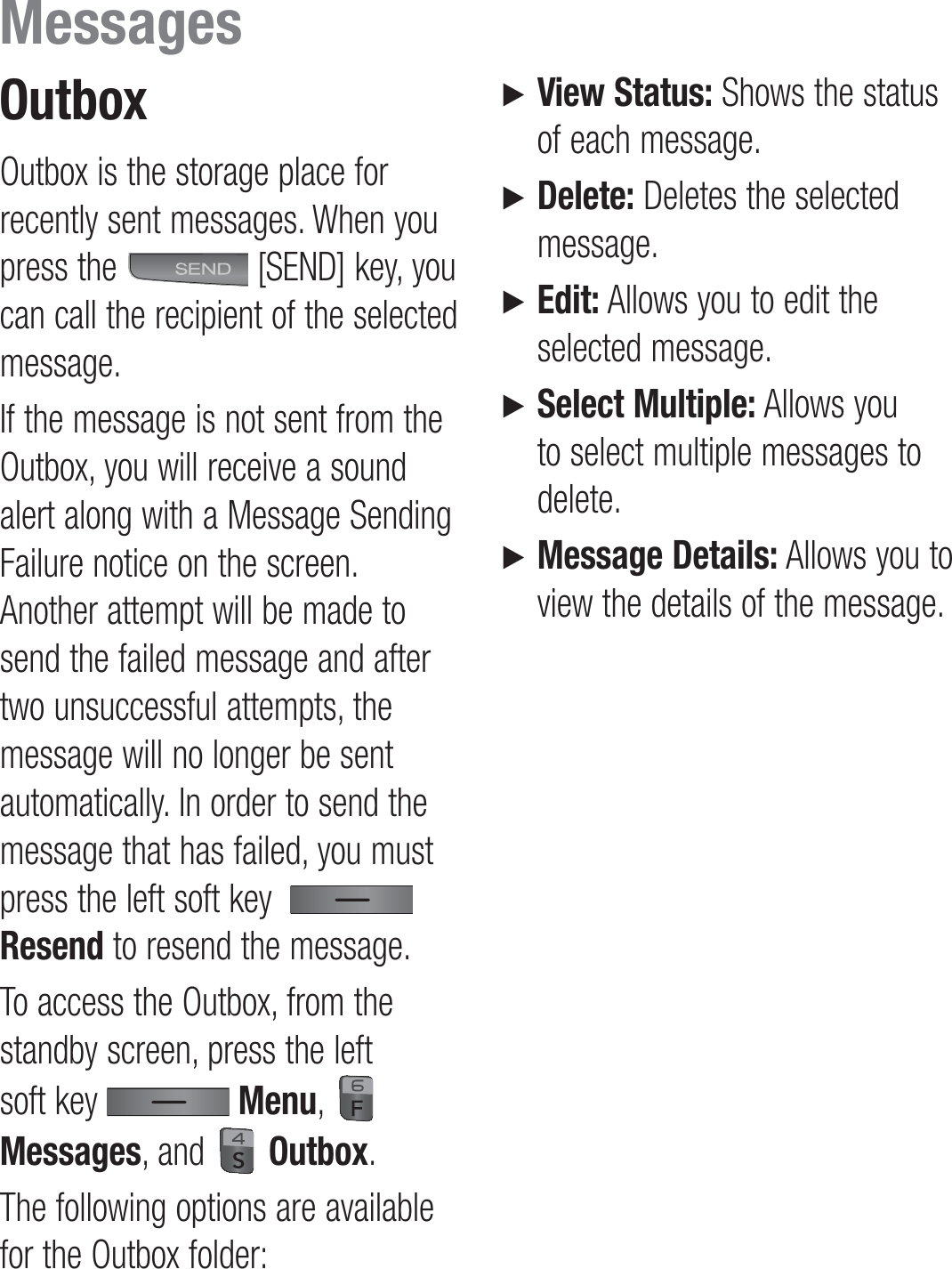 OutboxOutbox is the storage place for recently sent messages. When you press the   [SEND] key, you can call the recipient of the selected message.If the message is not sent from the Outbox, you will receive a sound alert along with a Message Sending Failure notice on the screen. Another attempt will be made to send the failed message and after two unsuccessful attempts, the message will no longer be sent automatically. In order to send the message that has failed, you must press the left soft key    Resend to resend the message.To access the Outbox, from the standby screen, press the left soft key   Menu,   Messages, and   Outbox.The following options are available for the Outbox folder:►   View Status: Shows the status of each message.►   Delete: Deletes the selected message.►   Edit: Allows you to edit the selected message.►   Select Multiple: Allows you to select multiple messages to delete.►   Message Details: Allows you to view the details of the message.Messages