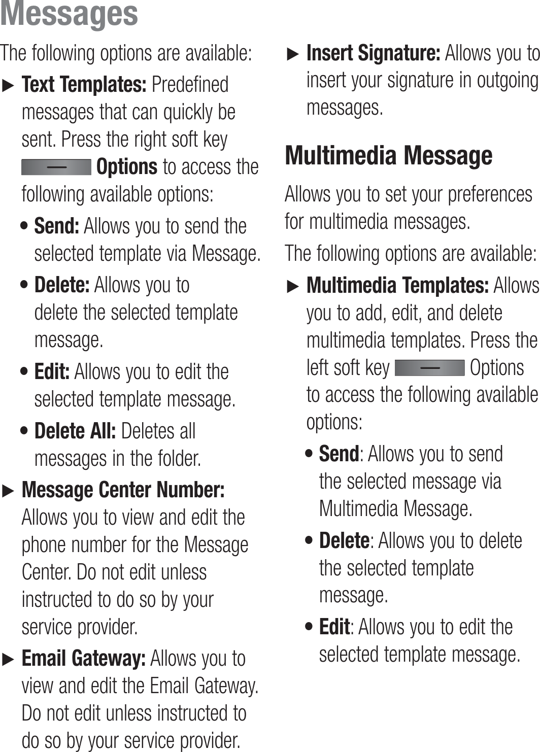 The following options are available:►   Text Templates: Predefined messages that can quickly be sent. Press the right soft key  Options to access the following available options: •  Send: Allows you to send the selected template via Message. •  Delete: Allows you to delete the selected template message. •  Edit: Allows you to edit the selected template message. •  Delete All: Deletes all messages in the folder.►   Message Center Number: Allows you to view and edit the phone number for the Message Center. Do not edit unless instructed to do so by your service provider.►   Email Gateway: Allows you to view and edit the Email Gateway. Do not edit unless instructed to do so by your service provider.►   Insert Signature: Allows you to insert your signature in outgoing messages.Multimedia MessageAllows you to set your preferences for multimedia messages.The following options are available:►   Multimedia Templates: Allows you to add, edit, and delete multimedia templates. Press the left soft key   Options to access the following available options: •  Send: Allows you to send the selected message via Multimedia Message. •  Delete: Allows you to delete the selected template message. •  Edit: Allows you to edit the selected template message.Messages