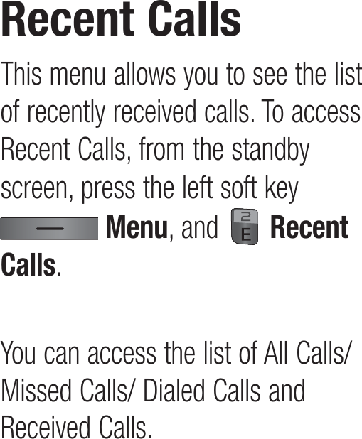 This menu allows you to see the list of recently received calls. To access Recent Calls, from the standby screen, press the left soft key  Menu, and   Recent Calls.You can access the list of All Calls/ Missed Calls/ Dialed Calls and Received Calls.Recent Calls