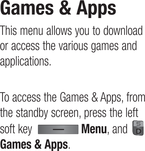 This menu allows you to download or access the various games and applications.To access the Games &amp; Apps, from the standby screen, press the left soft key    Menu, and   Games &amp; Apps.Games &amp; Apps