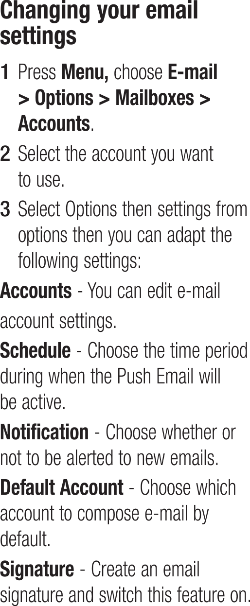 Changing your email settingsPress Menu, choose E-mail &gt; Options &gt; Mailboxes &gt; Accounts.Select the account you want to use.Select Options then settings from options then you can adapt the following settings:Accounts - You can edit e-mailaccount settings.Schedule - Choose the time period during when the Push Email will be active.Notification - Choose whether or not to be alerted to new emails.Default Account - Choose which account to compose e-mail by default.Signature - Create an email signature and switch this feature on.1 2 3 
