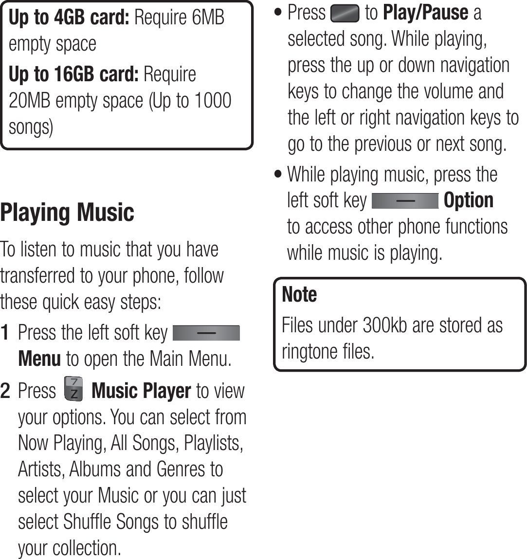 Up to 4GB card: Require 6MB empty spaceUp to 16GB card: Require 20MB empty space (Up to 1000 songs)Playing MusicTo listen to music that you have transferred to your phone, follow these quick easy steps:Press the left soft key   Menu to open the Main Menu. Press   Music Player to view your options. You can select from Now Playing, All Songs, Playlists, Artists, Albums and Genres to select your Music or you can just select Shuffle Songs to shuffle your collection.1 2 •  Press   to Play/Pause a selected song. While playing, press the up or down navigation keys to change the volume and the left or right navigation keys to go to the previous or next song.•  While playing music, press the left soft key   Option to access other phone functions while music is playing. NoteFiles under 300kb are stored as ringtone files.