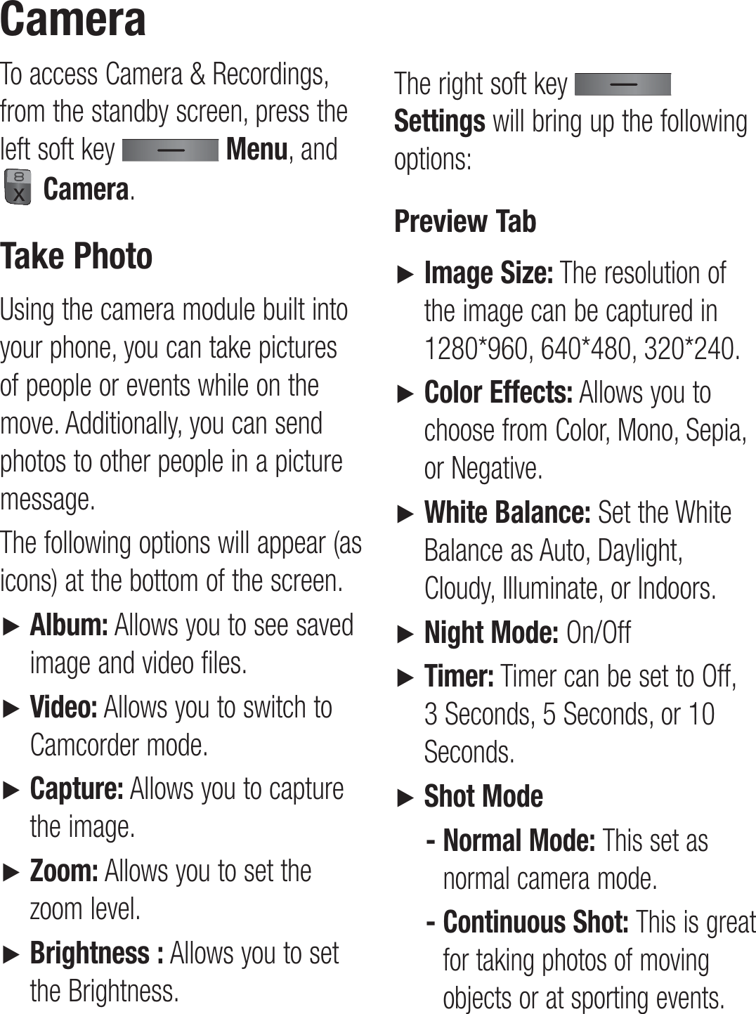 To access Camera &amp; Recordings, from the standby screen, press the left soft key   Menu, and  Camera.Take PhotoUsing the camera module built into your phone, you can take pictures of people or events while on the move. Additionally, you can send photos to other people in a picture message.The following options will appear (as icons) at the bottom of the screen.►   Album: Allows you to see saved image and video files.►   Video: Allows you to switch to Camcorder mode.►   Capture: Allows you to capture the image.►   Zoom: Allows you to set the zoom level.►   Brightness : Allows you to set the Brightness.The right soft key   Settings will bring up the following options:Preview Tab►   Image Size: The resolution of the image can be captured in 1280*960, 640*480, 320*240.►   Color Effects: Allows you to choose from Color, Mono, Sepia, or Negative.►   White Balance: Set the White Balance as Auto, Daylight, Cloudy, Illuminate, or Indoors.►   Night Mode: On/Off►   Timer: Timer can be set to Off, 3 Seconds, 5 Seconds, or 10 Seconds.►   Shot Mode-  Normal Mode: This set as normal camera mode.-  Continuous Shot: This is great for taking photos of moving objects or at sporting events. Camera 