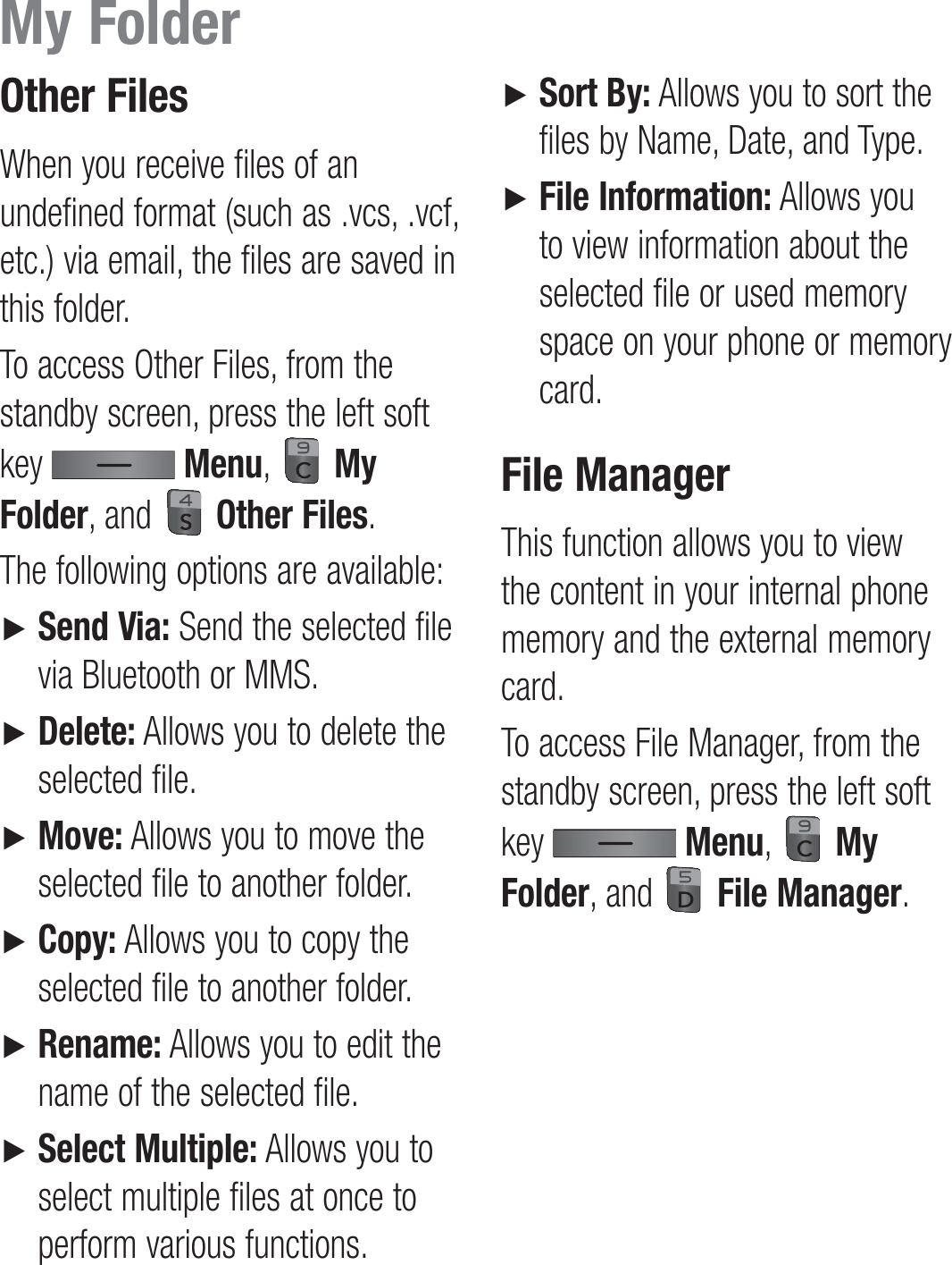 Other FilesWhen you receive files of an undefined format (such as .vcs, .vcf, etc.) via email, the files are saved in this folder.To access Other Files, from the standby screen, press the left soft key   Menu,   My Folder, and   Other Files.The following options are available:►   Send Via: Send the selected file via Bluetooth or MMS.►   Delete: Allows you to delete the selected file. ►   Move: Allows you to move the selected file to another folder.►   Copy: Allows you to copy the selected file to another folder.►   Rename: Allows you to edit the name of the selected file.►   Select Multiple: Allows you to select multiple files at once to perform various functions.►   Sort By: Allows you to sort the files by Name, Date, and Type.►   File Information: Allows you to view information about the selected file or used memory space on your phone or memory card.File ManagerThis function allows you to view the content in your internal phone memory and the external memory card.To access File Manager, from the standby screen, press the left soft key   Menu,   My Folder, and   File Manager.My Folder