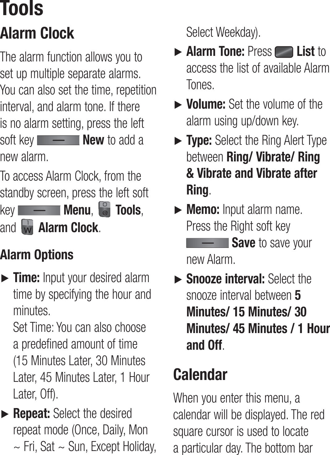 Alarm ClockThe alarm function allows you to set up multiple separate alarms. You can also set the time, repetition interval, and alarm tone. If there is no alarm setting, press the left soft key   New to add a new alarm.To access Alarm Clock, from the standby screen, press the left soft key   Menu,   Tools, and   Alarm Clock.Alarm Options►   Time: Input your desired alarm time by specifying the hour and minutes. Set Time: You can also choose a predefined amount of time (15 Minutes Later, 30 Minutes Later, 45 Minutes Later, 1 Hour Later, Off).►    Repeat: Select the desired repeat mode (Once, Daily, Mon ~ Fri, Sat ~ Sun, Except Holiday, Select Weekday).►  Alarm Tone: Press   List to access the list of available Alarm Tones.►   Volume: Set the volume of the alarm using up/down key.►  Type: Select the Ring Alert Type between Ring/ Vibrate/ Ring &amp; Vibrate and Vibrate after Ring.►    Memo: Input alarm name.  Press the Right soft key  Save to save your new Alarm. ►  Snooze interval: Select the snooze interval between 5 Minutes/ 15 Minutes/ 30 Minutes/ 45 Minutes / 1 Hour and Off.CalendarWhen you enter this menu, a calendar will be displayed. The red square cursor is used to locate a particular day. The bottom bar Tools