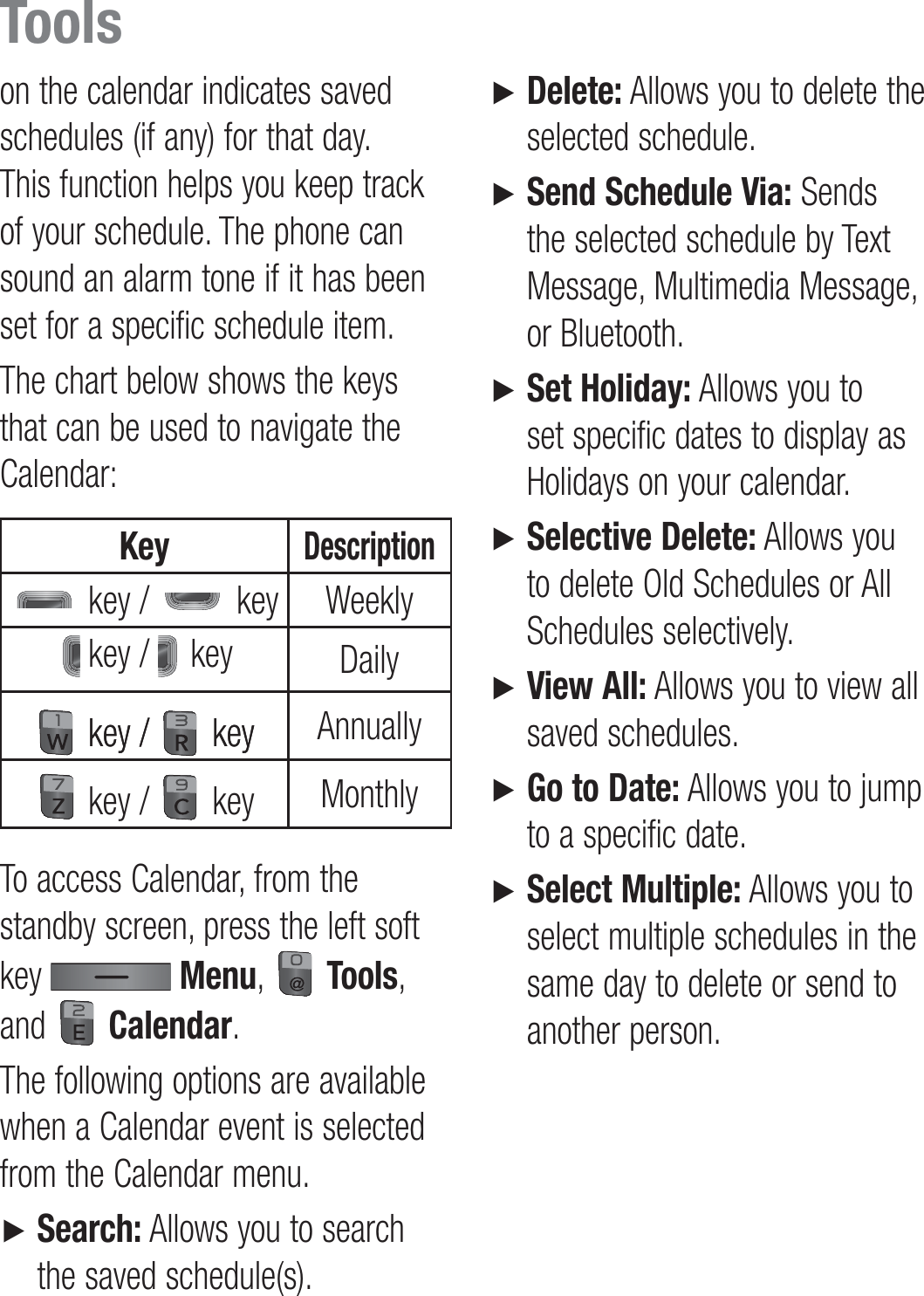 on the calendar indicates saved schedules (if any) for that day. This function helps you keep track of your schedule. The phone can sound an alarm tone if it has been set for a specific schedule item.The chart below shows the keys that can be used to navigate the Calendar:KeyDescription key /   key Weekly key /   key Daily key /key /   keykey Annually key /   key MonthlyTo access Calendar, from the standby screen, press the left soft key   Menu,   Tools, and   Calendar.The following options are available when a Calendar event is selected from the Calendar menu.►    Search: Allows you to search the saved schedule(s).►   Delete: Allows you to delete the selected schedule.►   Send Schedule Via: Sends the selected schedule by Text Message, Multimedia Message, or Bluetooth.►   Set Holiday: Allows you to set specific dates to display as Holidays on your calendar.►   Selective Delete: Allows you to delete Old Schedules or All Schedules selectively.►   View All: Allows you to view all saved schedules.►   Go to Date: Allows you to jump to a specific date.►   Select Multiple: Allows you to select multiple schedules in the same day to delete or send to another person.Tools