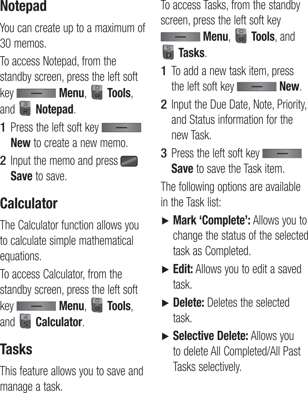 NotepadYou can create up to a maximum of 30 memos.To access Notepad, from the standby screen, press the left soft key   Menu,   Tools, and   Notepad.Press the left soft key   New to create a new memo.Input the memo and press   Save to save.CalculatorThe Calculator function allows you to calculate simple mathematical equations.To access Calculator, from the standby screen, press the left soft key   Menu,   Tools, and   Calculator.TasksThis feature allows you to save and manage a task.1 2 To access Tasks, from the standby screen, press the left soft key  Menu,   Tools, and  Tasks.To add a new task item, press the left soft key   New.Input the Due Date, Note, Priority, and Status information for the new Task.Press the left soft key   Save to save the Task item.The following options are available in the Task list:►   Mark ‘Complete’: Allows you to change the status of the selected task as Completed.►   Edit: Allows you to edit a saved task.►   Delete: Deletes the selected task.►   Selective Delete: Allows you to delete All Completed/All Past Tasks selectively.1 2 3 