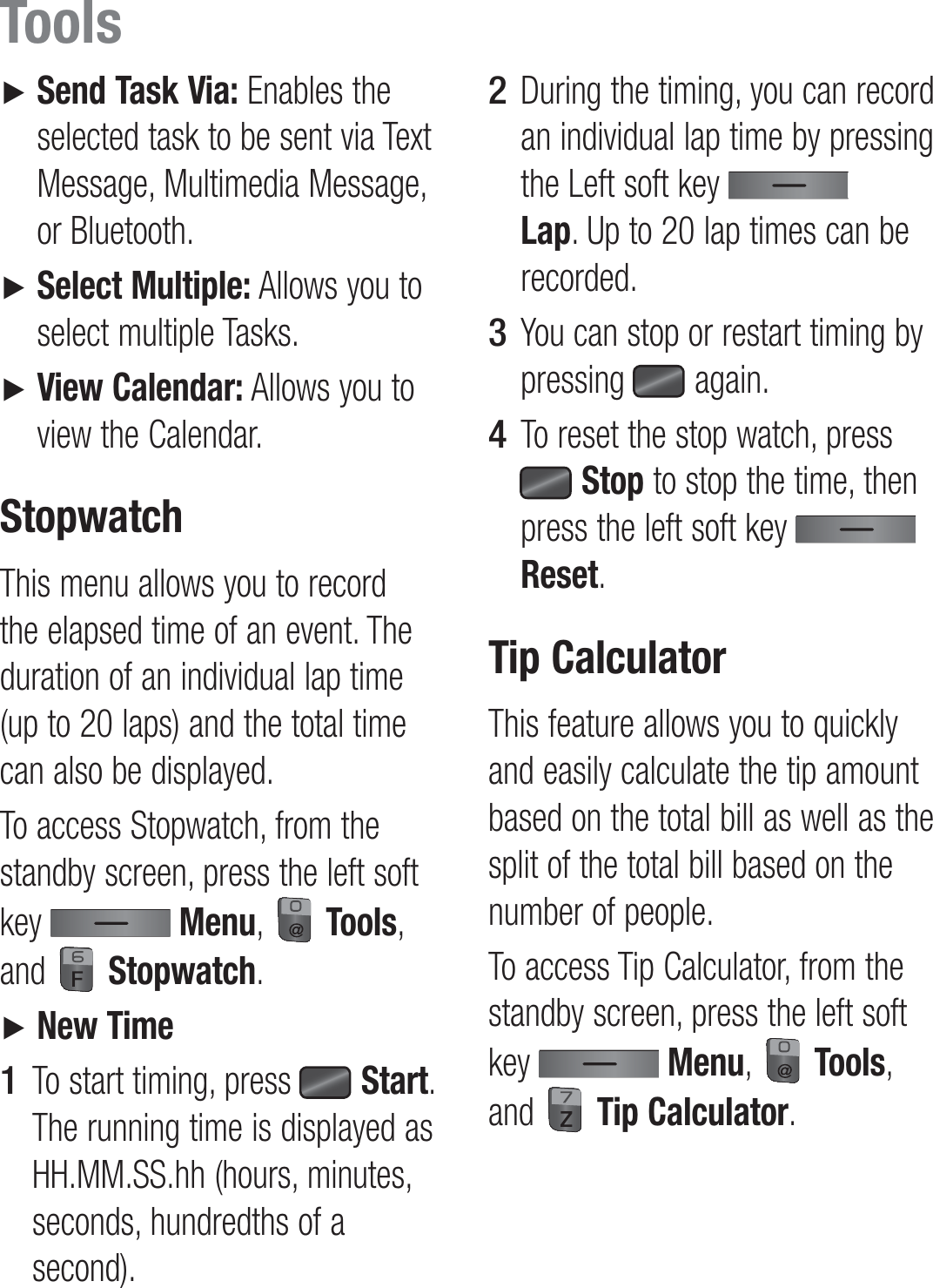 ►   Send Task Via: Enables the selected task to be sent via Text Message, Multimedia Message, or Bluetooth.►   Select Multiple: Allows you to select multiple Tasks.►   View Calendar: Allows you to view the Calendar.StopwatchThis menu allows you to record the elapsed time of an event. The duration of an individual lap time (up to 20 laps) and the total time can also be displayed.To access Stopwatch, from the standby screen, press the left soft key   Menu,   Tools, and   Stopwatch.►   New TimeTo start timing, press   Start. The running time is displayed as HH.MM.SS.hh (hours, minutes, seconds, hundredths of a second).1 During the timing, you can record an individual lap time by pressing the Left soft key   Lap. Up to 20 lap times can be recorded.You can stop or restart timing by pressing   again.To reset the stop watch, press  Stop to stop the time, then press the left soft key   Reset.Tip CalculatorThis feature allows you to quickly and easily calculate the tip amount based on the total bill as well as the split of the total bill based on the number of people.To access Tip Calculator, from the standby screen, press the left soft key   Menu,   Tools, and   Tip Calculator.2 3 4 Tools