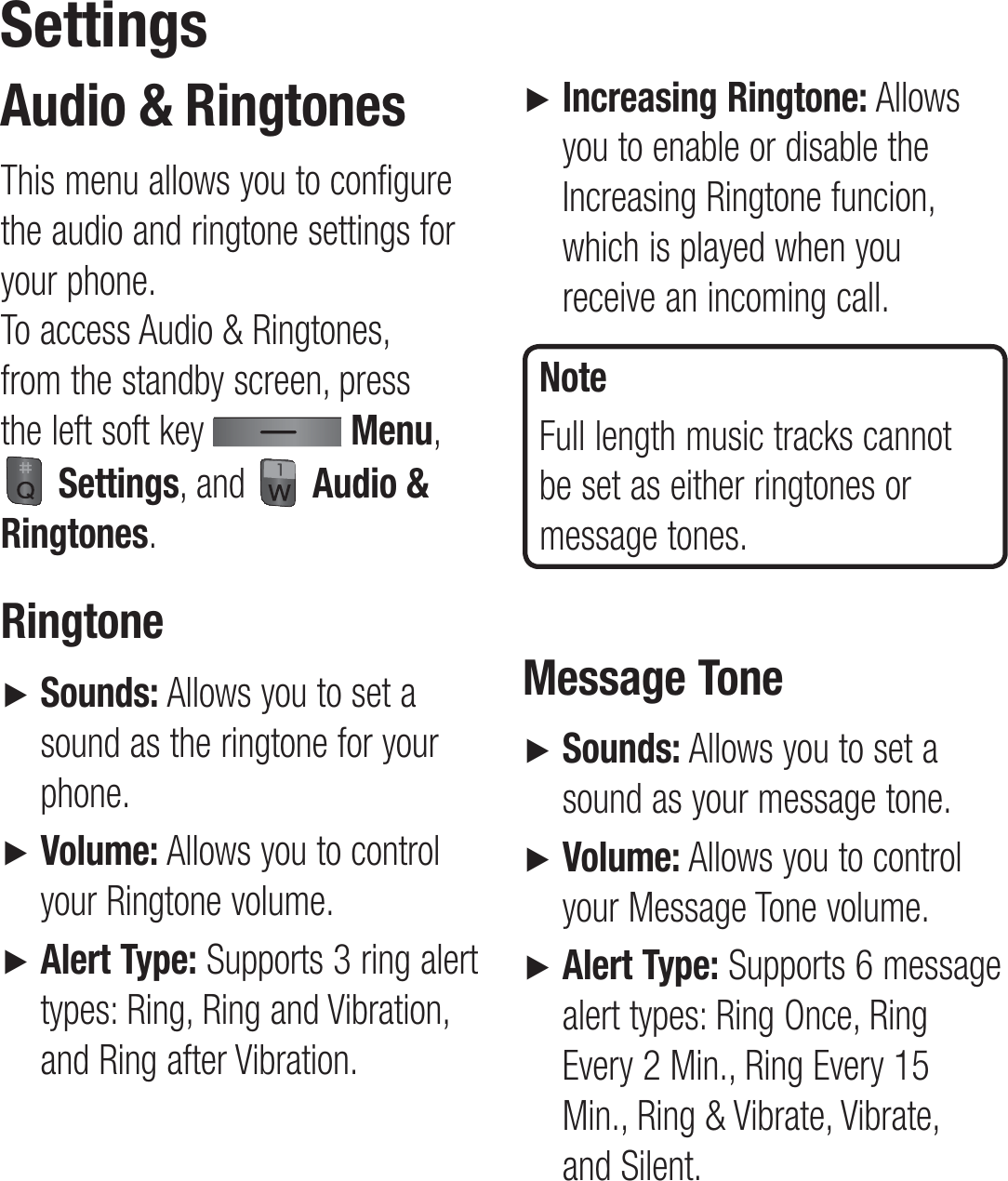 Audio &amp; RingtonesThis menu allows you to configure the audio and ringtone settings for your phone.  To access Audio &amp; Ringtones, from the standby screen, press the left soft key   Menu,  Settings, and   Audio &amp; Ringtones.Ringtone►   Sounds: Allows you to set a sound as the ringtone for your phone.►    Volume: Allows you to control your Ringtone volume.►   Alert Type: Supports 3 ring alert types: Ring, Ring and Vibration, and Ring after Vibration.►   Increasing Ringtone: Allows you to enable or disable the Increasing Ringtone funcion, which is played when you receive an incoming call.NoteFull length music tracks cannot be set as either ringtones or message tones.Message Tone►   Sounds: Allows you to set a sound as your message tone.►   Volume: Allows you to control your Message Tone volume.►   Alert Type: Supports 6 message alert types: Ring Once, Ring Every 2 Min., Ring Every 15 Min., Ring &amp; Vibrate, Vibrate, and Silent.Settings