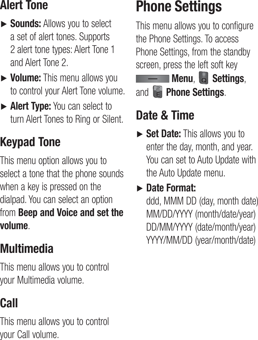 Alert Tone►    Sounds: Allows you to select a set of alert tones. Supports 2 alert tone types: Alert Tone 1 and Alert Tone 2.►   Volume: This menu allows you to control your Alert Tone volume.►   Alert Type: You can select to turn Alert Tones to Ring or Silent.Keypad ToneThis menu option allows you to select a tone that the phone sounds when a key is pressed on the dialpad. You can select an option from Beep and Voice and set the volume.MultimediaThis menu allows you to control your Multimedia volume.CallThis menu allows you to control your Call volume. Phone SettingsThis menu allows you to configure the Phone Settings. To access Phone Settings, from the standby screen, press the left soft key  Menu,   Settings, and   Phone Settings.Date &amp; Time►   Set Date: This allows you to enter the day, month, and year. You can set to Auto Update with the Auto Update menu.►   Date Format:  ddd, MMM DD (day, month date) MM/DD/YYYY (month/date/year)  DD/MM/YYYY (date/month/year) YYYY/MM/DD (year/month/date)