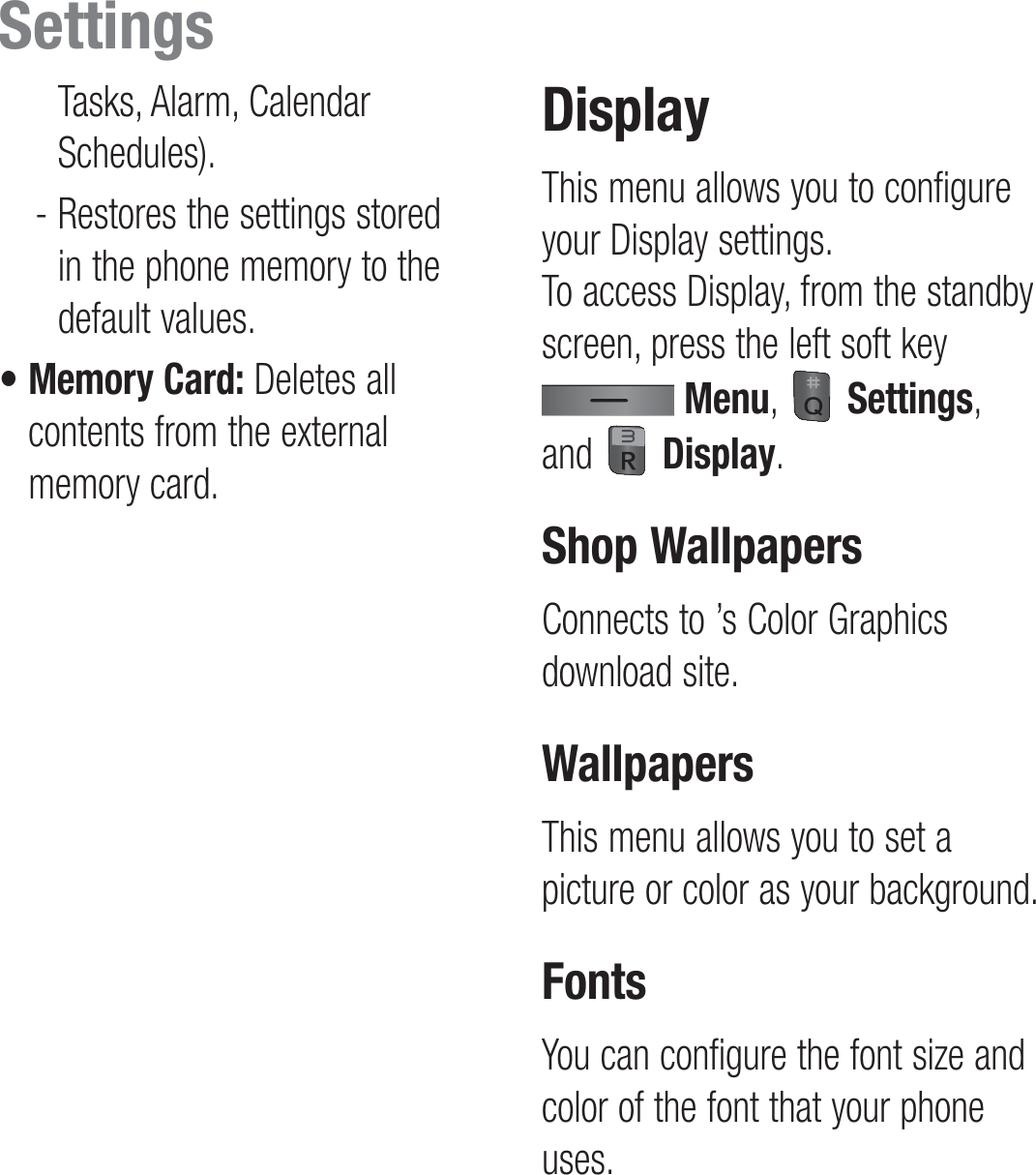 Tasks, Alarm, Calendar Schedules).  -  Restores the settings stored in the phone memory to the default values.•  Memory Card: Deletes all contents from the external memory card.DisplayThis menu allows you to configure your Display settings.  To access Display, from the standby screen, press the left soft key  Menu,   Settings, and   Display.Shop WallpapersConnects to ’s Color Graphics download site.WallpapersThis menu allows you to set a picture or color as your background.FontsYou can configure the font size and color of the font that your phone uses.Settings