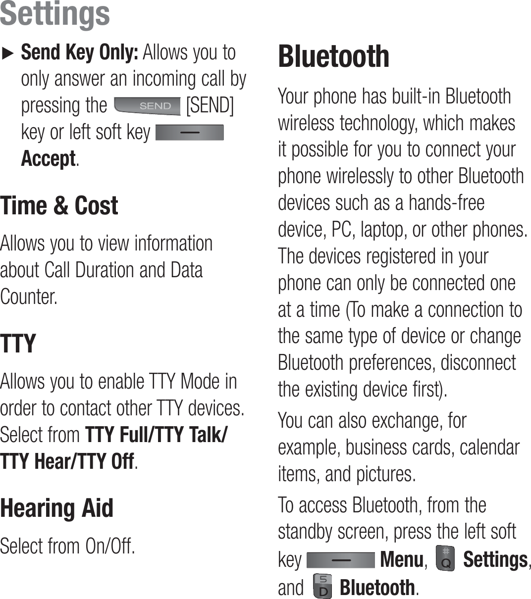 ►    Send Key Only: Allows you to only answer an incoming call by pressing the   [SEND] key or left soft key   Accept.Time &amp; CostAllows you to view information about Call Duration and Data Counter.TTYAllows you to enable TTY Mode in order to contact other TTY devices. Select from TTY Full/TTY Talk/TTY Hear/TTY Off.Hearing AidSelect from On/Off.BluetoothYour phone has built-in Bluetooth wireless technology, which makes it possible for you to connect your phone wirelessly to other Bluetooth devices such as a hands-free device, PC, laptop, or other phones. The devices registered in your phone can only be connected one at a time (To make a connection to the same type of device or change Bluetooth preferences, disconnect the existing device first).You can also exchange, for example, business cards, calendar items, and pictures.To access Bluetooth, from the standby screen, press the left soft key   Menu,   Settings,  and   Bluetooth.Settings