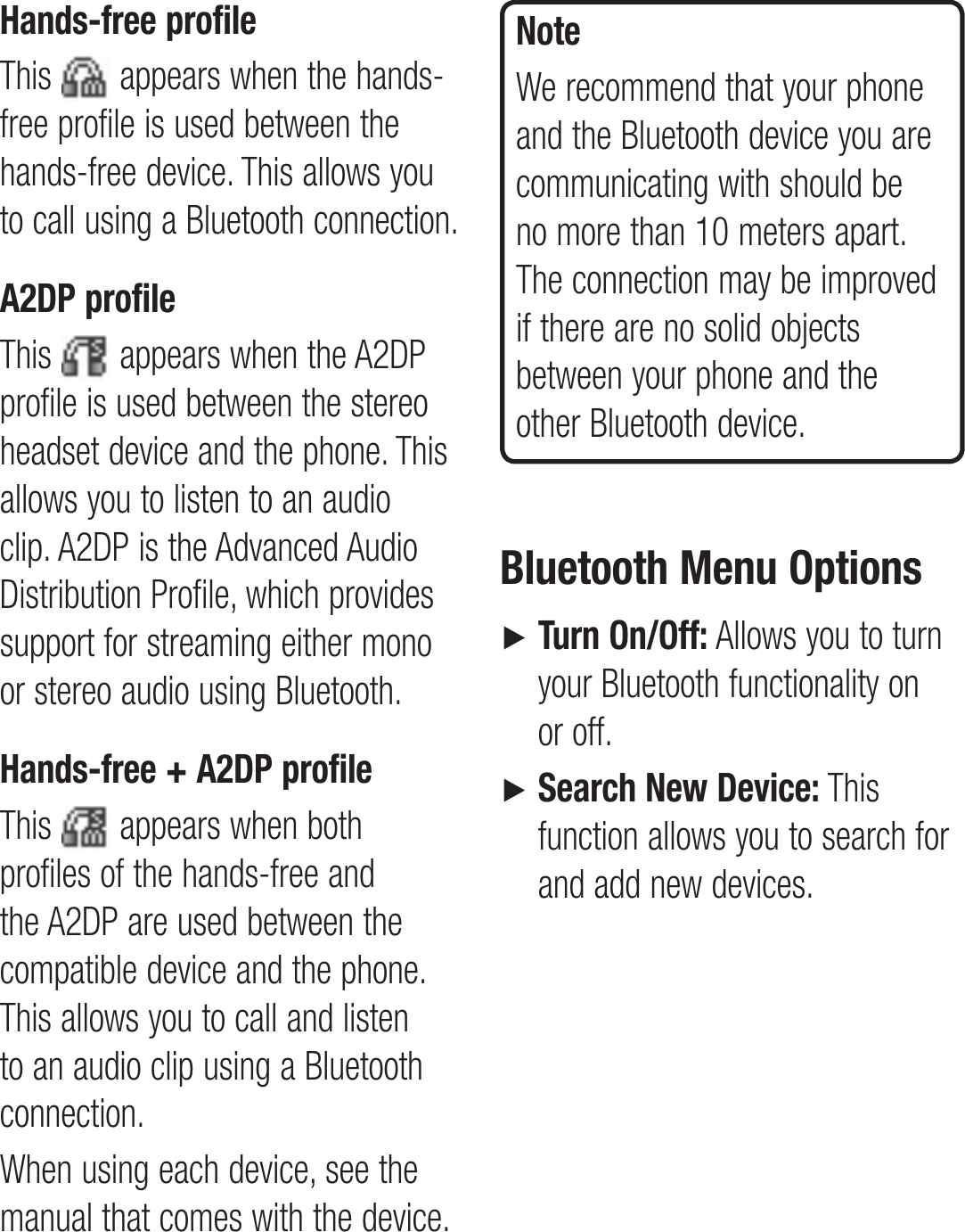 Hands-free profileThis   appears when the hands-free profile is used between the hands-free device. This allows you to call using a Bluetooth connection.A2DP profileThis   appears when the A2DP profile is used between the stereo headset device and the phone. This allows you to listen to an audio clip. A2DP is the Advanced Audio Distribution Profile, which provides support for streaming either mono or stereo audio using Bluetooth.Hands-free + A2DP profileThis   appears when both profiles of the hands-free and the A2DP are used between the compatible device and the phone. This allows you to call and listen to an audio clip using a Bluetooth connection.When using each device, see the manual that comes with the device.NoteWe recommend that your phone and the Bluetooth device you are communicating with should be no more than 10 meters apart. The connection may be improved if there are no solid objects between your phone and the other Bluetooth device.Bluetooth Menu Options►    Turn On/Off: Allows you to turn your Bluetooth functionality on or off.►    Search New Device: This function allows you to search for and add new devices.
