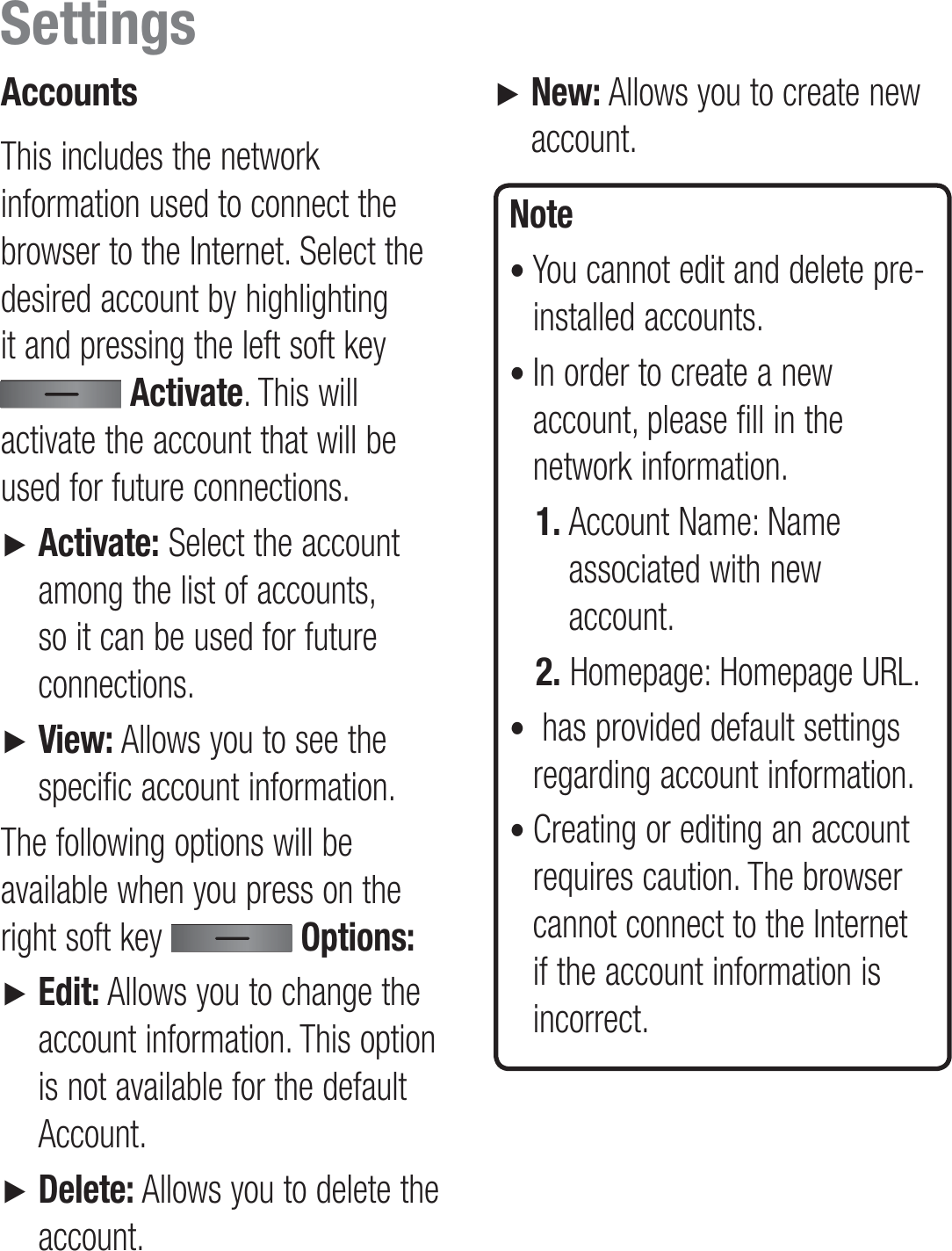 AccountsThis includes the network information used to connect the browser to the Internet. Select the desired account by highlighting it and pressing the left soft key  Activate. This will activate the account that will be used for future connections. ►    Activate: Select the account among the list of accounts, so it can be used for future connections.►    View: Allows you to see the specific account information.The following options will be available when you press on the right soft key   Options:►     Edit: Allows you to change the account information. This option is not available for the default Account.►    Delete: Allows you to delete the account.►    New: Allows you to create new account.Note•  You cannot edit and delete pre-installed accounts. •  In order to create a new account, please fill in the network information.1.  Account Name: Name associated with new account.2.  Homepage: Homepage URL.•   has provided default settings regarding account information.•  Creating or editing an account requires caution. The browser cannot connect to the Internet if the account information is incorrect.Settings