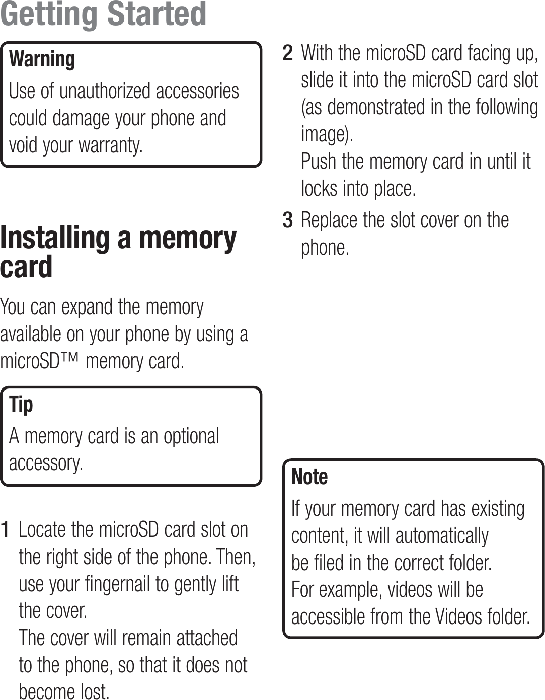 WarningUse of unauthorized accessories could damage your phone and void your warranty.Installing a memory cardYou can expand the memory available on your phone by using a microSD™ memory card. TipA memory card is an optional accessory.Locate the microSD card slot on the right side of the phone. Then, use your fingernail to gently lift the cover.  The cover will remain attached to the phone, so that it does not become lost. 1 With the microSD card facing up, slide it into the microSD card slot (as demonstrated in the following image).  Push the memory card in until it locks into place.Replace the slot cover on the phone.NoteIf your memory card has existing content, it will automatically be filed in the correct folder. For example, videos will be accessible from the Videos folder.2 3 Getting Started