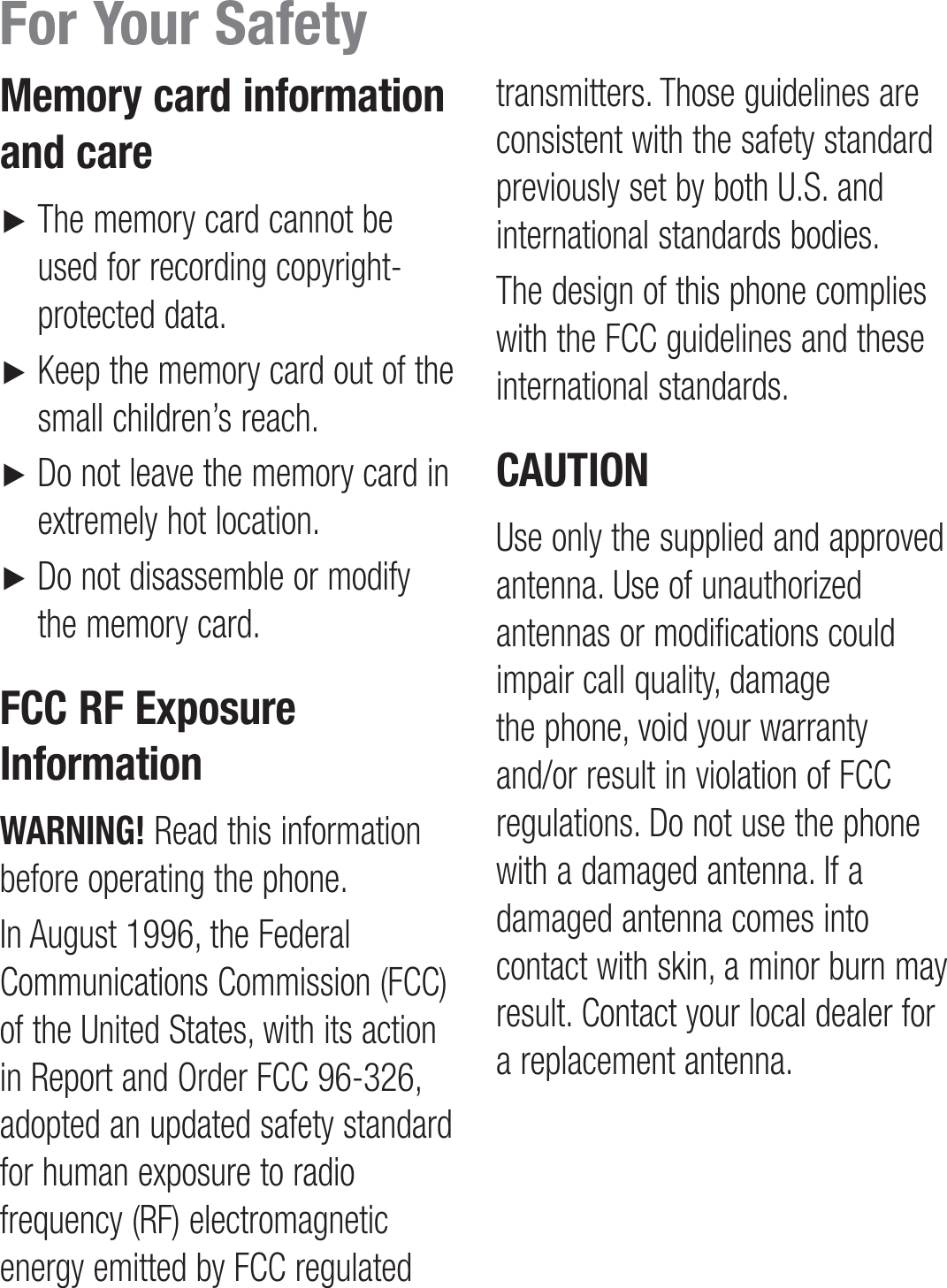 Memory card information and care►    The memory card cannot be used for recording copyright- protected data.►    Keep the memory card out of the small children’s reach.►     Do not leave the memory card in extremely hot location.►    Do not disassemble or modify the memory card.FCC RF Exposure InformationWARNING! Read this information before operating the phone.In August 1996, the Federal Communications Commission (FCC) of the United States, with its action in Report and Order FCC 96-326, adopted an updated safety standard for human exposure to radio frequency (RF) electromagnetic energy emitted by FCC regulated transmitters. Those guidelines are consistent with the safety standard previously set by both U.S. and international standards bodies.The design of this phone complies with the FCC guidelines and these international standards.CAUTIONUse only the supplied and approved antenna. Use of unauthorized antennas or modifications could impair call quality, damage the phone, void your warranty and/or result in violation of FCC regulations. Do not use the phone with a damaged antenna. If a damaged antenna comes into contact with skin, a minor burn may result. Contact your local dealer for a replacement antenna.For Your Safety