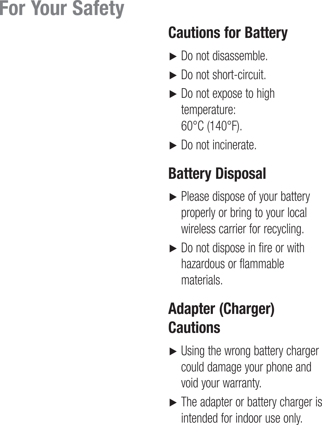    Cautions for Battery►     Do not disassemble.►    Do not short-circuit.►    Do not expose to high temperature:  60°C (140°F).►    Do not incinerate.Battery Disposal►    Please dispose of your battery properly or bring to your local wireless carrier for recycling.►    Do not dispose in fire or with hazardous or flammable materials.Adapter (Charger) Cautions►    Using the wrong battery charger could damage your phone and void your warranty.►    The adapter or battery charger is intended for indoor use only.For Your Safety