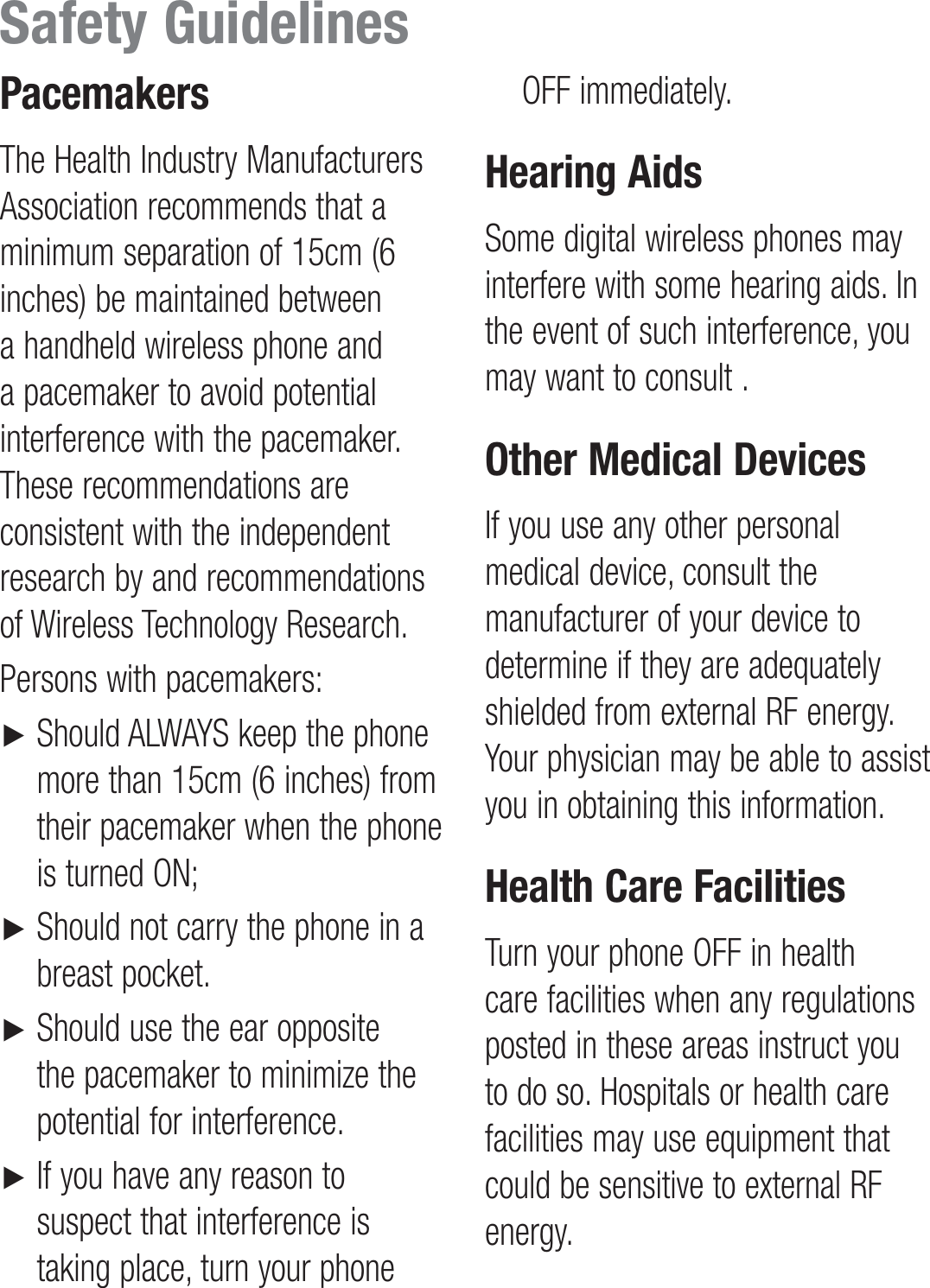 PacemakersThe Health Industry Manufacturers Association recommends that a minimum separation of 15cm (6 inches) be maintained between a handheld wireless phone and a pacemaker to avoid potential interference with the pacemaker. These recommendations are consistent with the independent research by and recommendations of Wireless Technology Research.Persons with pacemakers:►      Should ALWAYS keep the phone more than 15cm (6 inches) from their pacemaker when the phone is turned ON;►     Should not carry the phone in a breast pocket.►     Should use the ear opposite the pacemaker to minimize the potential for interference.►      If you have any reason to suspect that interference is taking place, turn your phone OFF immediately.Hearing AidsSome digital wireless phones may interfere with some hearing aids. In the event of such interference, you may want to consult .Other Medical DevicesIf you use any other personal medical device, consult the manufacturer of your device to determine if they are adequately shielded from external RF energy. Your physician may be able to assist you in obtaining this information.Health Care FacilitiesTurn your phone OFF in health care facilities when any regulations posted in these areas instruct you to do so. Hospitals or health care facilities may use equipment that could be sensitive to external RF energy.Safety Guidelines