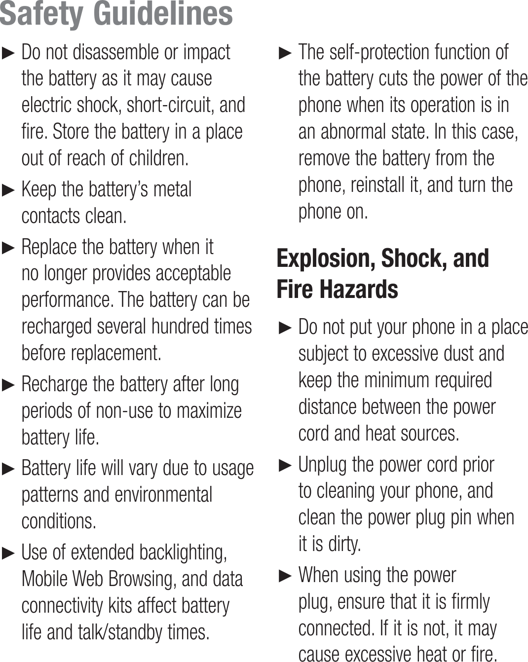 Do not disassemble or impact the battery as it may cause electric shock, short-circuit, and fire. Store the battery in a place out of reach of children.Keep the battery’s metal contacts clean.Replace the battery when it no longer provides acceptable performance. The battery can be recharged several hundred times before replacement.Recharge the battery after long periods of non-use to maximize battery life.Battery life will vary due to usage patterns and environmental conditions.Use of extended backlighting, Mobile Web Browsing, and data connectivity kits affect battery life and talk/standby times.►►►►►►The self-protection function of the battery cuts the power of the phone when its operation is in an abnormal state. In this case, remove the battery from the phone, reinstall it, and turn the phone on.Explosion, Shock, and Fire HazardsDo not put your phone in a place subject to excessive dust and keep the minimum required distance between the power cord and heat sources.Unplug the power cord prior to cleaning your phone, and clean the power plug pin when it is dirty.When using the power plug, ensure that it is firmly connected. If it is not, it may cause excessive heat or fire.►►►►Safety Guidelines