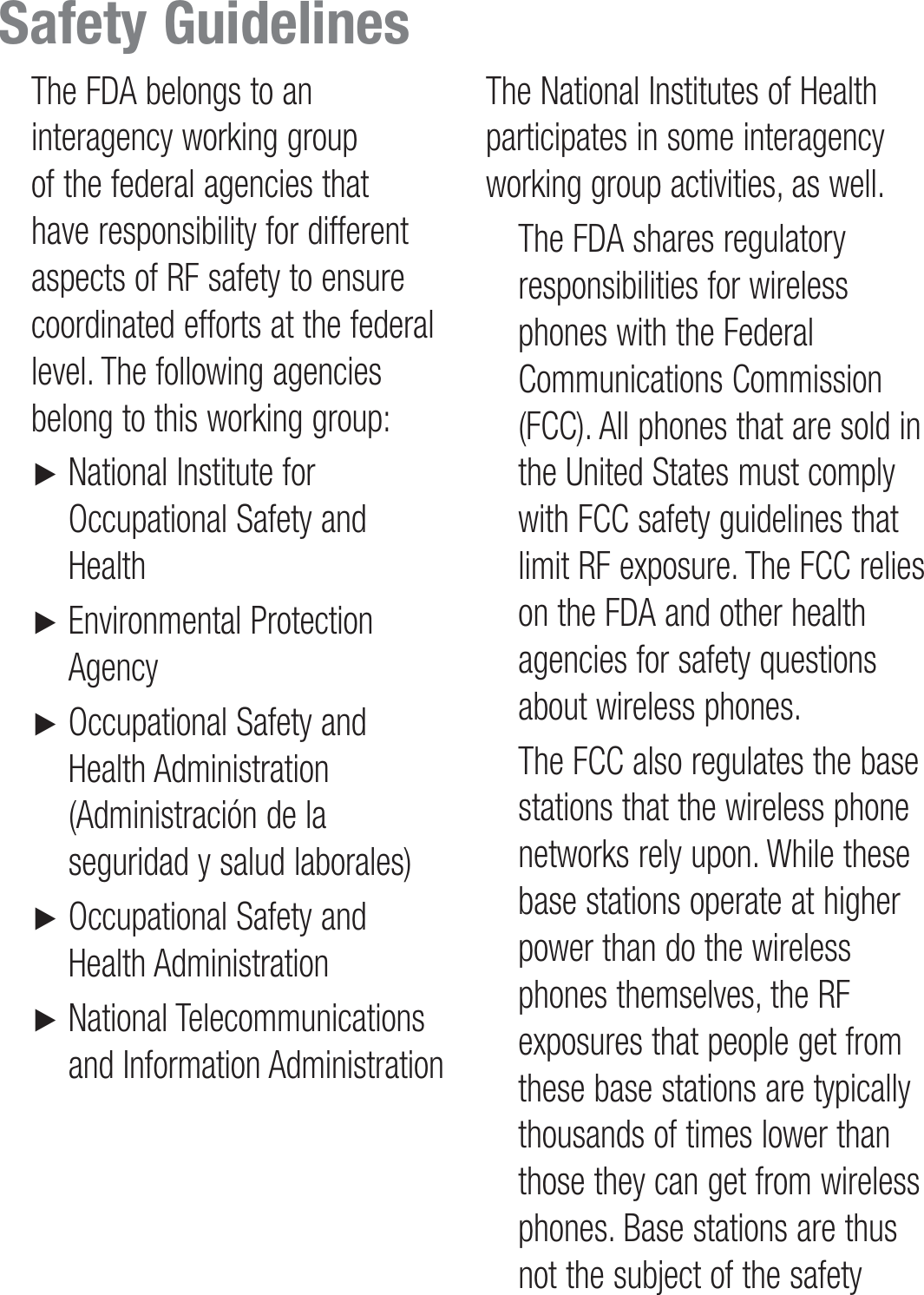    The FDA belongs to an interagency working group of the federal agencies that have responsibility for different aspects of RF safety to ensure coordinated efforts at the federal level. The following agencies belong to this working group: ►       National Institute for Occupational Safety and Health ►         Environmental  Protection Agency ►       Occupational Safety and Health Administration (Administración de la seguridad y salud laborales) ►       Occupational Safety and Health Administration ►       National  Telecommunications and Information Administration The National Institutes of Health participates in some interagency working group activities, as well.   The FDA shares regulatory responsibilities for wireless phones with the Federal Communications Commission (FCC). All phones that are sold in the United States must comply with FCC safety guidelines that limit RF exposure. The FCC relies on the FDA and other health agencies for safety questions about wireless phones.   The FCC also regulates the base stations that the wireless phone networks rely upon. While these base stations operate at higher power than do the wireless phones themselves, the RF exposures that people get from these base stations are typically thousands of times lower than those they can get from wireless phones. Base stations are thus not the subject of the safety Safety Guidelines