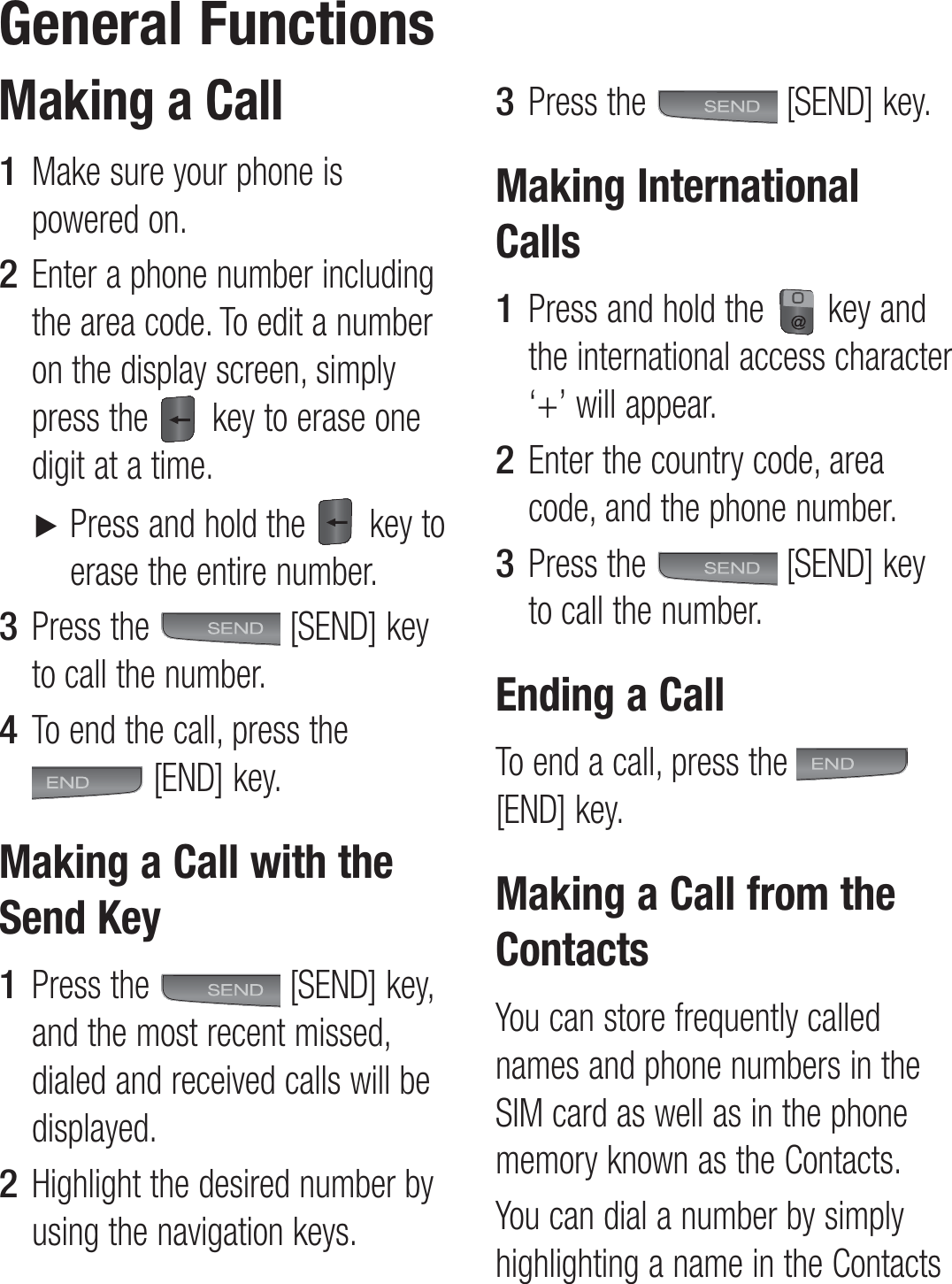 Making a CallMake sure your phone is powered on.Enter a phone number including the area code. To edit a number on the display screen, simply press the   key to erase one digit at a time. ►  Press and hold the   key to erase the entire number.Press the   [SEND] key to call the number.To end the call, press the [END] key.Making a Call with the Send KeyPress the   [SEND] key, and the most recent missed, dialed and received calls will be displayed.Highlight the desired number by using the navigation keys.1 2 3 4 1 2 Press the   [SEND] key.Making International CallsPress and hold the   key and the international access character ‘+’ will appear.Enter the country code, area code, and the phone number.Press the   [SEND] key to call the number.Ending a CallTo end a call, press the   [END] key.Making a Call from the ContactsYou can store frequently called names and phone numbers in the SIM card as well as in the phone memory known as the Contacts.You can dial a number by simply highlighting a name in the Contacts 3 1 2 3 General Functions