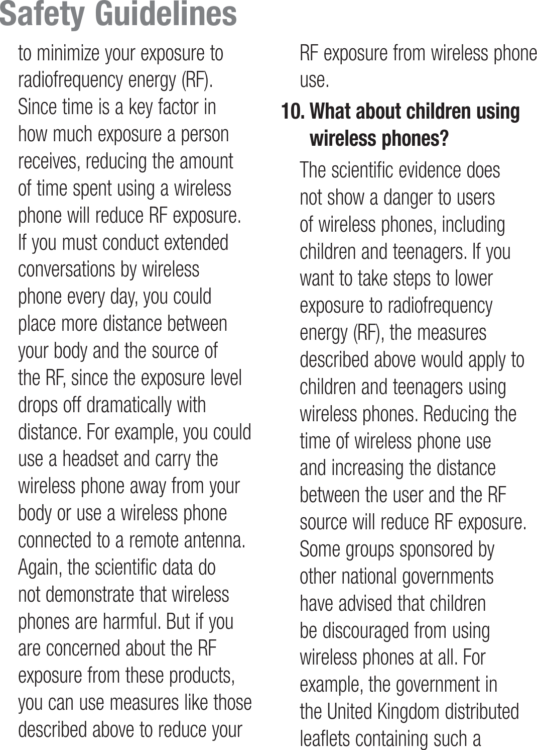 to minimize your exposure to radiofrequency energy (RF). Since time is a key factor in how much exposure a person receives, reducing the amount of time spent using a wireless phone will reduce RF exposure. If you must conduct extended conversations by wireless phone every day, you could place more distance between your body and the source of the RF, since the exposure level drops off dramatically with distance. For example, you could use a headset and carry the wireless phone away from your body or use a wireless phone connected to a remote antenna. Again, the scientific data do not demonstrate that wireless phones are harmful. But if you are concerned about the RF exposure from these products, you can use measures like those described above to reduce your RF exposure from wireless phone use.10.  What about children using wireless phones?   The scientific evidence does not show a danger to users of wireless phones, including children and teenagers. If you want to take steps to lower exposure to radiofrequency energy (RF), the measures described above would apply to children and teenagers using wireless phones. Reducing the time of wireless phone use and increasing the distance between the user and the RF source will reduce RF exposure. Some groups sponsored by other national governments have advised that children be discouraged from using wireless phones at all. For example, the government in the United Kingdom distributed leaflets containing such a Safety Guidelines