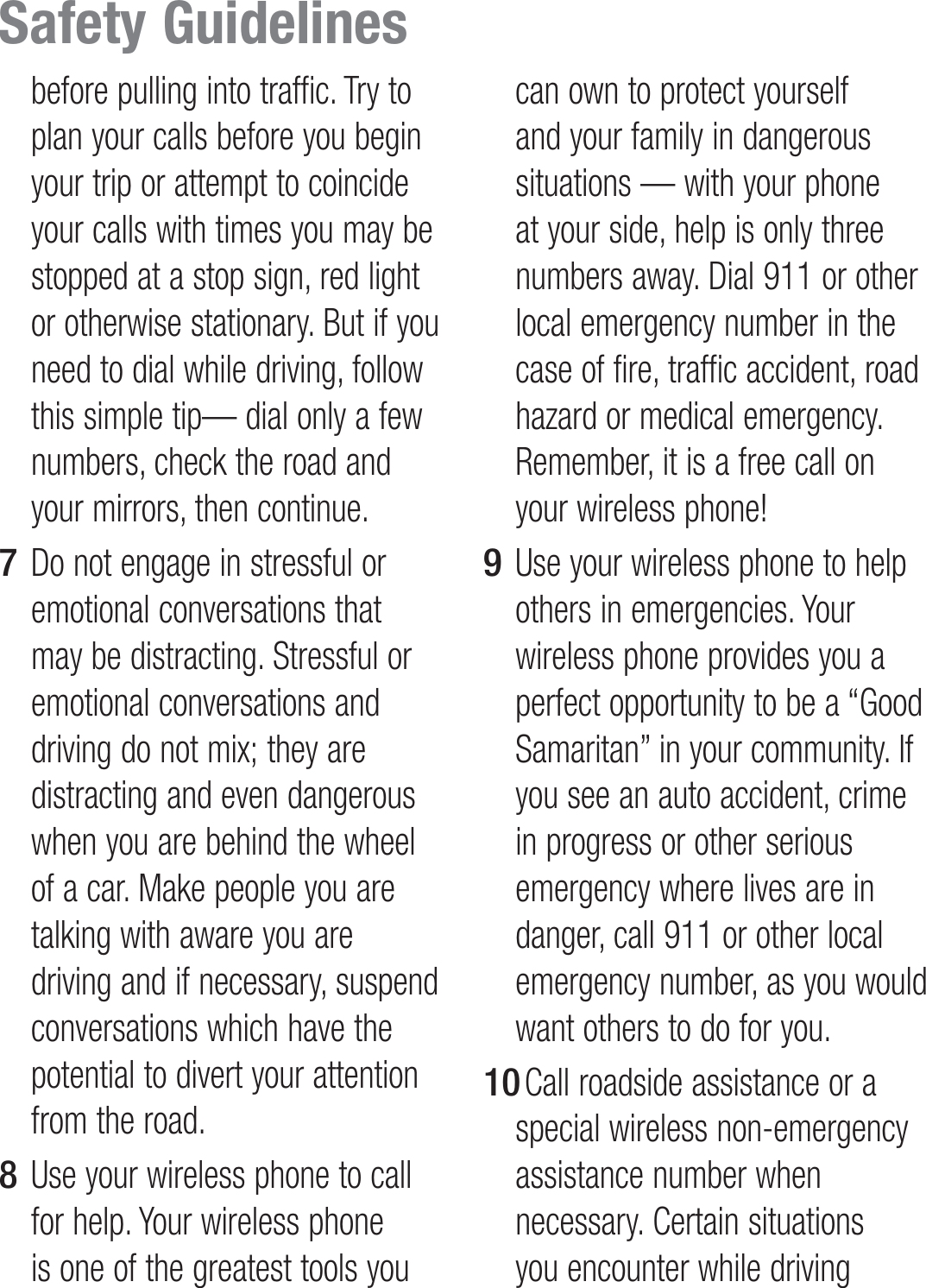 before pulling into traffic. Try to plan your calls before you begin your trip or attempt to coincide your calls with times you may be stopped at a stop sign, red light or otherwise stationary. But if you need to dial while driving, follow this simple tip— dial only a few numbers, check the road and your mirrors, then continue.Do not engage in stressful or emotional conversations that may be distracting. Stressful or emotional conversations and driving do not mix; they are distracting and even dangerous when you are behind the wheel of a car. Make people you are talking with aware you are driving and if necessary, suspend conversations which have the potential to divert your attention from the road.Use your wireless phone to call for help. Your wireless phone is one of the greatest tools you 7 8 can own to protect yourself and your family in dangerous situations — with your phone at your side, help is only three numbers away. Dial 911 or other local emergency number in the case of fire, traffic accident, road hazard or medical emergency. Remember, it is a free call on your wireless phone!Use your wireless phone to help others in emergencies. Your wireless phone provides you a perfect opportunity to be a “Good Samaritan” in your community. If you see an auto accident, crime in progress or other serious emergency where lives are in danger, call 911 or other local emergency number, as you would want others to do for you. Call roadside assistance or a special wireless non-emergency assistance number when necessary. Certain situations you encounter while driving 9 10 Safety Guidelines