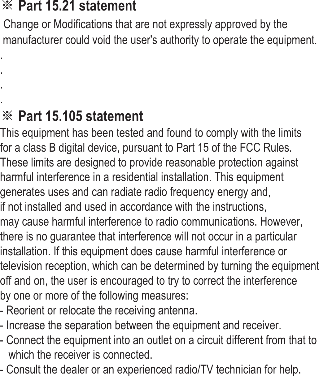 ※ Part 15.21 statement Change or Modifications that are not expressly approved by the  manufacturer could void the user&apos;s authority to operate the equipment.  . . . . ※ Part 15.105 statement This equipment has been tested and found to comply with the limits  for a class B digital device, pursuant to Part 15 of the FCC Rules.  These limits are designed to provide reasonable protection against  harmful interference in a residential installation. This equipment  generates uses and can radiate radio frequency energy and,  if not installed and used in accordance with the instructions,  may cause harmful interference to radio communications. However,  there is no guarantee that interference will not occur in a particular installation. If this equipment does cause harmful interference or  television reception, which can be determined by turning the equipment  off and on, the user is encouraged to try to correct the interference  by one or more of the following measures: - Reorient or relocate the receiving antenna. - Increase the separation between the equipment and receiver. - Connect the equipment into an outlet on a circuit different from that to      which the receiver is connected. - Consult the dealer or an experienced radio/TV technician for help.