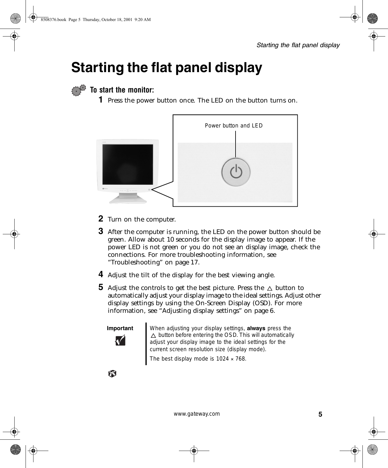 5Starting the flat panel displaywww.gateway.comStarting the flat panel displayTo start the monitor:1Press the power button once. The LED on the button turns on.2Turn on the computer.3After the computer is running, the LED on the power button should be green. Allow about 10 seconds for the display image to appear. If the power LED is not green or you do not see an display image, check the connections. For more troubleshooting information, see “Troubleshooting” on page 17.4Adjust the tilt of the display for the best viewing angle.5Adjust the controls to get the best picture. Press the   button to automatically adjust your display image to the ideal settings. Adjust other display settings by using the On-Screen Display (OSD). For more information, see “Adjusting display settings” on page 6.Important When adjusting your display settings, always press the button before entering the OSD. This will automatically adjust your display image to the ideal settings for the current screen resolution size (display mode).The best display mode is 1024 ×768.Power button and LED8508376.book  Page 5  Thursday, October 18, 2001  9:20 AM