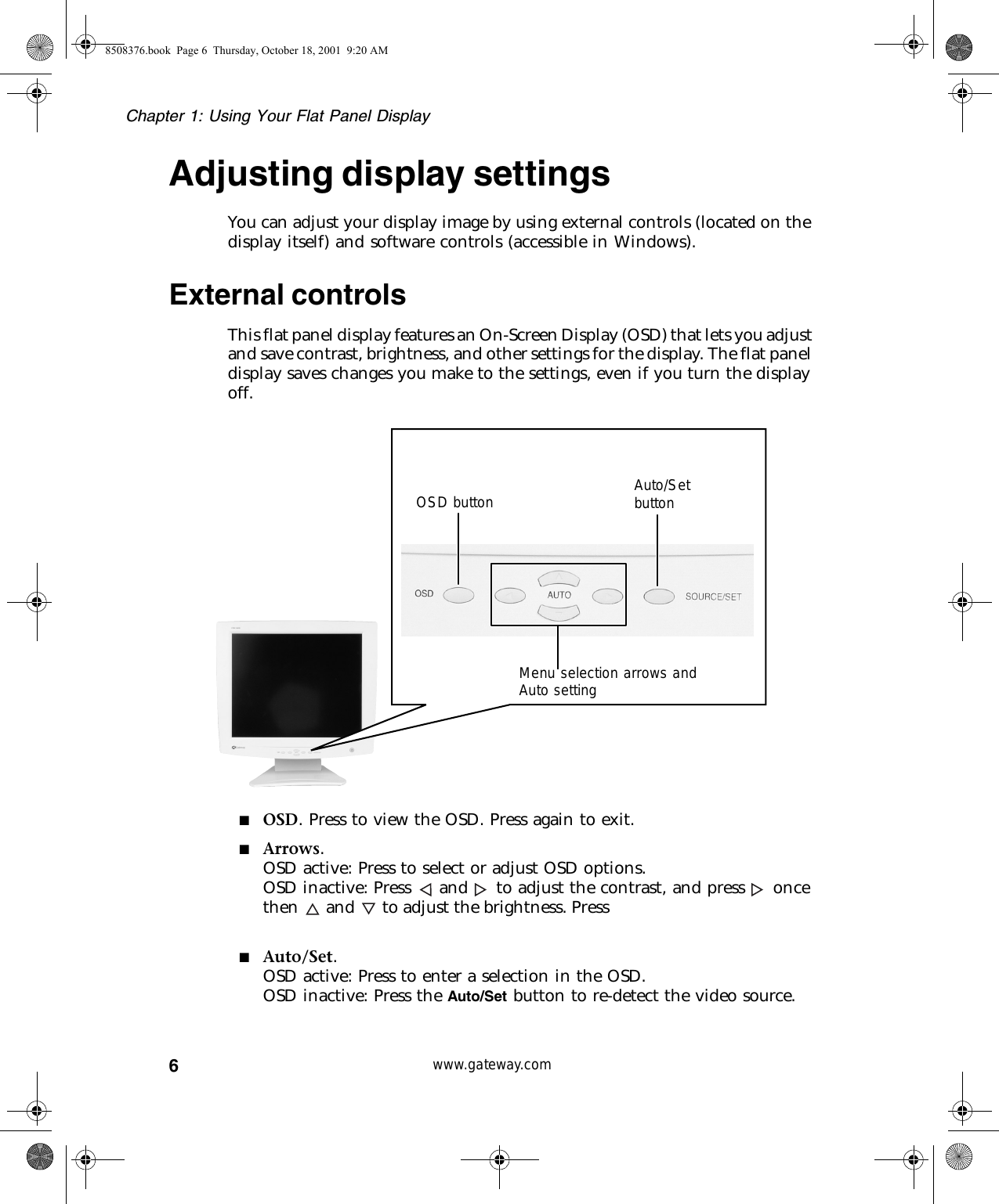 6Chapter 1: Using Your Flat Panel Displaywww.gateway.comAdjusting display settingsYou can adjust your display image by using external controls (located on the display itself) and software controls (accessible in Windows).External controlsThis flat panel display features an On-Screen Display (OSD) that lets you adjust and save contrast, brightness, and other settings for the display. The flat panel display saves changes you make to the settings, even if you turn the display off.■OSD. Press to view the OSD. Press again to exit.■Arrows.OSD active: Press to select or adjust OSD options.OSD inactive: Press  and  to adjust the contrast, and press  once then and to adjust the brightness. Press ■Auto/Set.OSD active: Press to enter a selection in the OSD.OSD inactive: Press the Auto/Set button to re-detect the video source.Menu selection arrows and Auto settingOSD button Auto/Set button8508376.book  Page 6  Thursday, October 18, 2001  9:20 AM