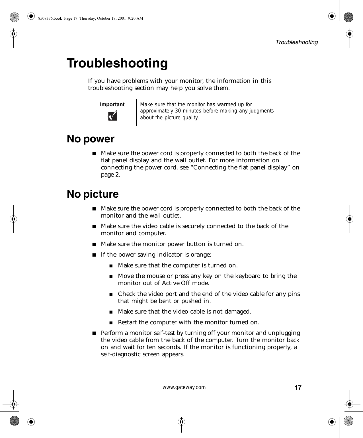 17Troubleshootingwww.gateway.comTroubleshootingIf you have problems with your monitor, the information in this troubleshooting section may help you solve them.No power■Make sure the power cord is properly connected to both the back of the flat panel display and the wall outlet. For more information on connecting the power cord, see “Connecting the flat panel display” on page 2.No picture■Make sure the power cord is properly connected to both the back of the monitor and the wall outlet.■Make sure the video cable is securely connected to the back of the monitor and computer.■Make sure the monitor power button is turned on.■If the power saving indicator is orange:■Make sure that the computer is turned on.■Move the mouse or press any key on the keyboard to bring the monitor out of Active Off mode.■Check the video port and the end of the video cable for any pins that might be bent or pushed in.■Make sure that the video cable is not damaged.■Restart the computer with the monitor turned on.■Perform a monitor self-test by turning off your monitor and unplugging the video cable from the back of the computer. Turn the monitor back on and wait for ten seconds. If the monitor is functioning properly, a self-diagnostic screen appears.Important Make sure that the monitor has warmed up for approximately 30 minutes before making any judgments about the picture quality.8508376.book  Page 17  Thursday, October 18, 2001  9:20 AM