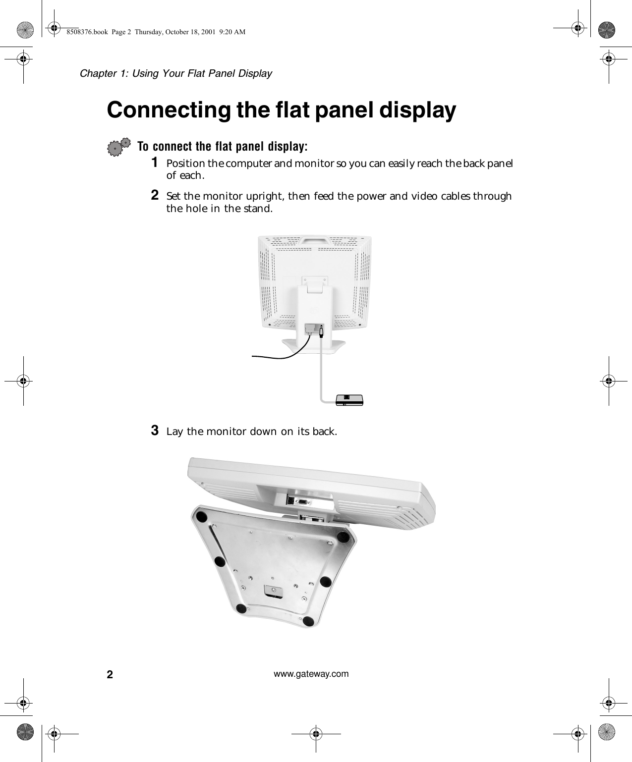 2Chapter 1: Using Your Flat Panel Displaywww.gateway.comConnecting the flat panel displayTo connect the flat panel display:1Position the computer and monitor so you can easily reach the back panel of each.2Set the monitor upright, then feed the power and video cables through the hole in the stand.3Lay the monitor down on its back.8508376.book  Page 2  Thursday, October 18, 2001  9:20 AM