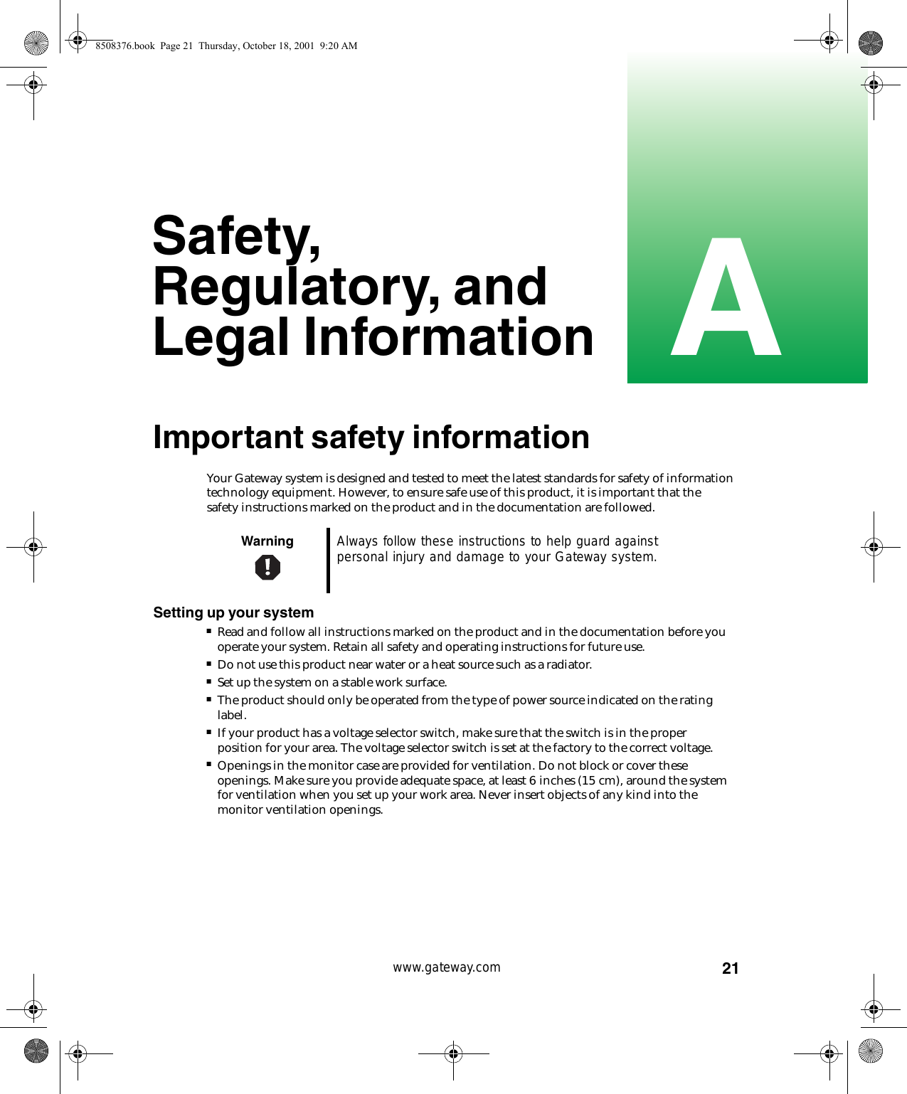 21Awww.gateway.comSafety, Regulatory, and Legal InformationImportant safety informationYour Gateway system is designed and tested to meet the latest standards for safety of information technology equipment. However, to ensure safe use of this product, it is important that the safety instructions marked on the product and in the documentation are followed.Setting up your system■Read and follow all instructions marked on the product and in the documentation before you operate your system. Retain all safety and operating instructions for future use.■Do not use this product near water or a heat source such as a radiator.■Set up the system on a stable work surface.■The product should only be operated from the type of power source indicated on the rating label.■If your product has a voltage selector switch, make sure that the switch is in the proper position for your area. The voltage selector switch is set at the factory to the correct voltage.■Openings in the monitor case are provided for ventilation. Do not block or cover these openings. Make sure you provide adequate space, at least 6 inches (15 cm), around the system for ventilation when you set up your work area. Never insert objects of any kind into the monitor ventilation openings.Warning Always follow these instructions to help guard against personal injury and damage to your Gateway system.8508376.book  Page 21  Thursday, October 18, 2001  9:20 AM