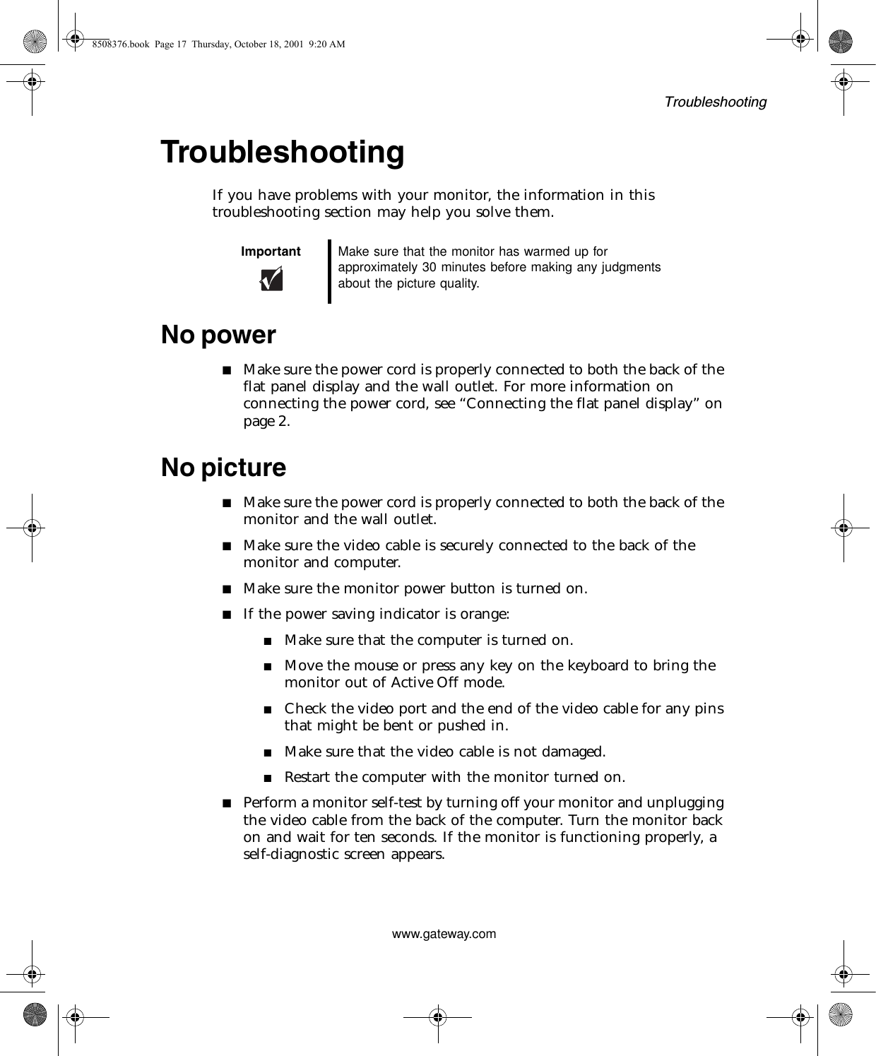 Troubleshootingwww.gateway.comTroubleshootingIf you have problems with your monitor, the information in this troubleshooting section may help you solve them.No power■Make sure the power cord is properly connected to both the back of the flat panel display and the wall outlet. For more information on connecting the power cord, see “Connecting the flat panel display” on page 2.No picture■Make sure the power cord is properly connected to both the back of the monitor and the wall outlet.■Make sure the video cable is securely connected to the back of the monitor and computer.■Make sure the monitor power button is turned on.■If the power saving indicator is orange:■Make sure that the computer is turned on.■Move the mouse or press any key on the keyboard to bring the monitor out of Active Off mode.■Check the video port and the end of the video cable for any pins that might be bent or pushed in.■Make sure that the video cable is not damaged.■Restart the computer with the monitor turned on.■Perform a monitor self-test by turning off your monitor and unplugging the video cable from the back of the computer. Turn the monitor back on and wait for ten seconds. If the monitor is functioning properly, a self-diagnostic screen appears.Important Make sure that the monitor has warmed up for approximately 30 minutes before making any judgments about the picture quality.8508376.book  Page 17  Thursday, October 18, 2001  9:20 AM