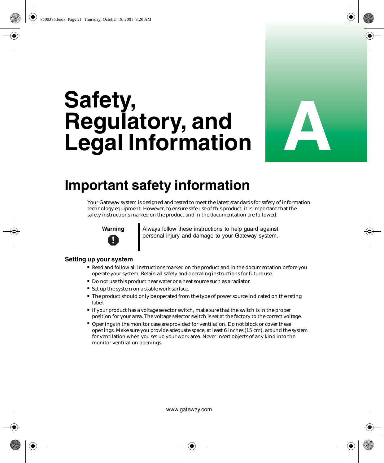Awww.gateway.comSafety, Regulatory, and Legal InformationImportant safety informationYour Gateway system is designed and tested to meet the latest standards for safety of information technology equipment. However, to ensure safe use of this product, it is important that the safety instructions marked on the product and in the documentation are followed.Setting up your system■Read and follow all instructions marked on the product and in the documentation before you operate your system. Retain all safety and operating instructions for future use.■Do not use this product near water or a heat source such as a radiator.■Set up the system on a stable work surface.■The product should only be operated from the type of power source indicated on the rating label.■If your product has a voltage selector switch, make sure that the switch is in the proper position for your area. The voltage selector switch is set at the factory to the correct voltage.■Openings in the monitor case are provided for ventilation. Do not block or cover these openings. Make sure you provide adequate space, at least 6 inches (15 cm), around the system for ventilation when you set up your work area. Never insert objects of any kind into the monitor ventilation openings.Warning Always follow these instructions to help guard against personal injury and damage to your Gateway system.8508376.book  Page 21  Thursday, October 18, 2001  9:20 AM