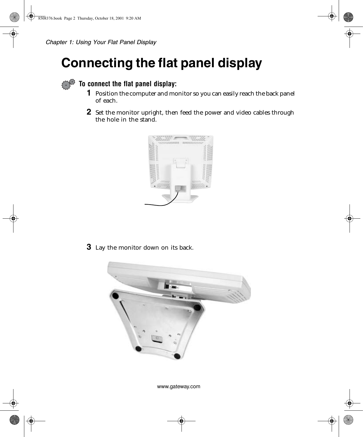 Chapter 1: Using Your Flat Panel Displaywww.gateway.comConnecting the flat panel displayTo connect the flat panel display:1Position the computer and monitor so you can easily reach the back panel of each.2Set the monitor upright, then feed the power and video cables through the hole in the stand.3Lay the monitor down on its back.8508376.book  Page 2  Thursday, October 18, 2001  9:20 AM
