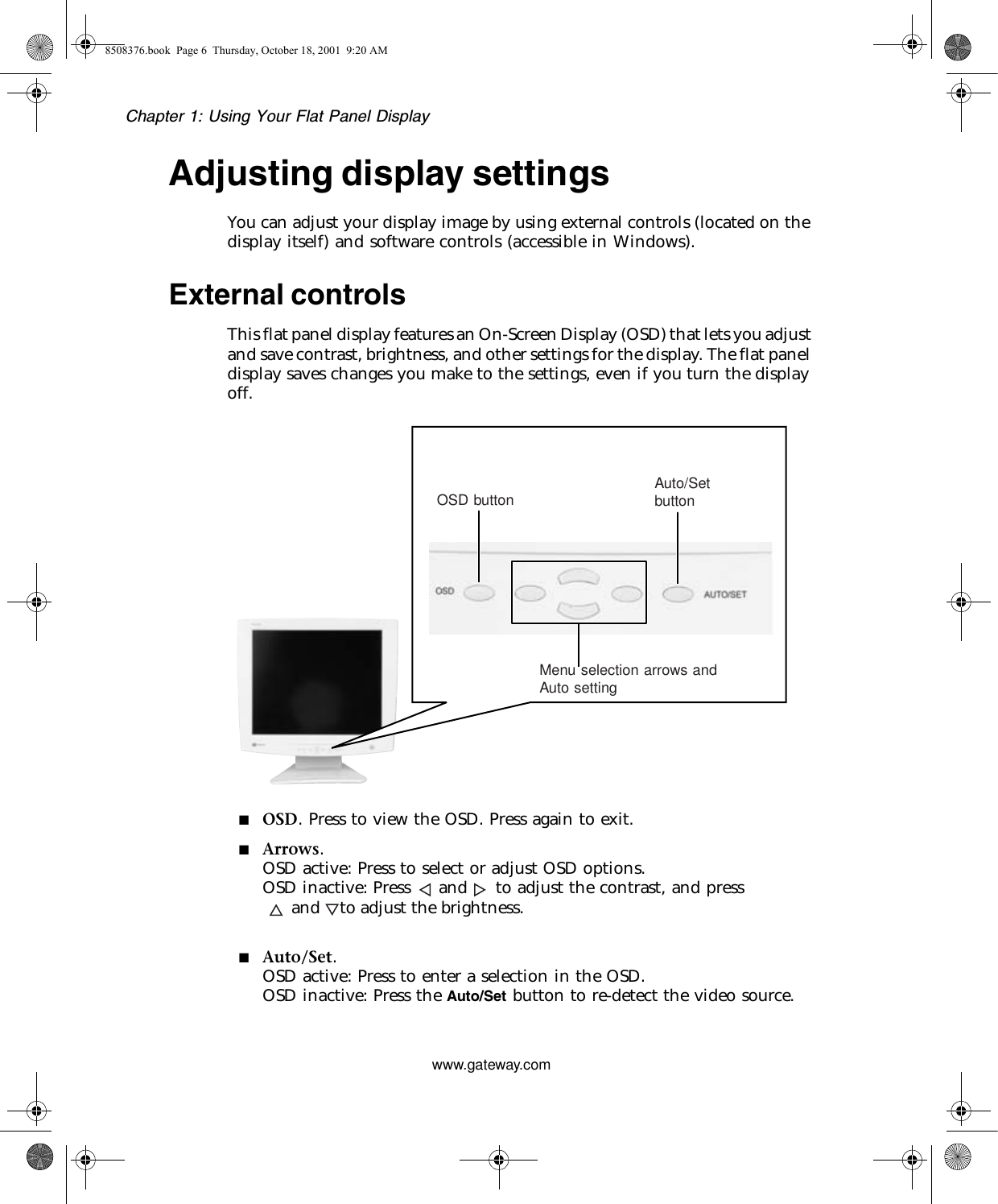 Chapter 1: Using Your Flat Panel Displaywww.gateway.comAdjusting display settingsYou can adjust your display image by using external controls (located on the display itself) and software controls (accessible in Windows).External controlsThis flat panel display features an On-Screen Display (OSD) that lets you adjust and save contrast, brightness, and other settings for the display. The flat panel display saves changes you make to the settings, even if you turn the display off.■OSD. Press to view the OSD. Press again to exit.■Arrows.OSD active: Press to select or adjust OSD options.OSD inactive: Press and to adjust the contrast, and press      and    to adjust the brightness.■Auto/Set.OSD active: Press to enter a selection in the OSD.OSD inactive: Press the Auto/Set button to re-detect the video source.8508376.book  Page 6  Thursday, October 18, 2001  9:20 AMAuto settingMenu selection arrows andOSD button Auto/Setbutton