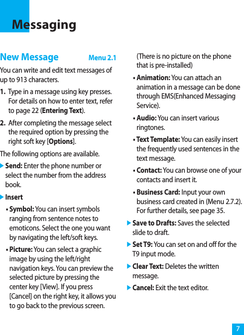 7MessagingNew MessageMenu 2.1You can write and edit text messages ofup to 913 characters.1. Type in a message using key presses.For details on how to enter text, referto page 22 (Entering Text).2. After completing the message selectthe required option by pressing theright soft key [Options].The following options are available.]Send: Enter the phone number orselect the number from the addressbook.]Insert• Symbol: You can insert symbolsranging from sentence notes toemoticons. Select the one you wantby navigating the left/soft keys.• Picture: You can select a graphicimage by using the left/rightnavigation keys. You can preview theselected picture by pressing thecenter key [View]. If you press[Cancel] on the right key, it allows youto go back to the previous screen.(There is no picture on the phonethat is pre-installed)• Animation: You can attach ananimation in a message can be donethrough EMS(Enhanced MessagingService).• Audio: You can insert variousringtones.• Text Template: You can easily insertthe frequently used sentences in thetext message.• Contact: You can browse one of yourcontacts and insert it.• Business Card: Input your ownbusiness card created in (Menu 2.7.2).For further details, see page 35.]Save to Drafts: Saves the selectedslide to draft.]Set T9: You can set on and off for theT9 input mode.]Clear Text: Deletes the writtenmessage.]Cancel: Exit the text editor.