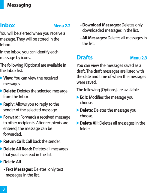 InboxMenu 2.2You will be alerted when you receive amessage. They will be stored in theInbox.In the Inbox, you can identify eachmessage by icons.The following [Options] are available inthe Inbox list.]View: You can view the receivedmessages.]Delete: Deletes the selected messagefrom the Inbox.]Reply: Allows you to reply to thesender of the selected message.]Forward: Forwards a received messageto other recipients. After recipients areentered, the message can beforwarded.]Return Call: Call back the sender.]Delete All Read: Deletes all messagesthat you have read in the list.]Delete All- Text Messages: Deletes  only textmessages in the list.- Download Messages: Deletes onlydownloaded messages in the list.- All Messages: Deletes all messages inthe list.DraftsMenu 2.3You can view the messages saved as adraft. The draft messages are listed withthe date and time of when the messageswere saved.The following [Options] are available.]Edit: Modifies the message youchoose.]Delete: Deletes the message youchoose.]Delete All: Deletes all messages in thefolder.Messaging8