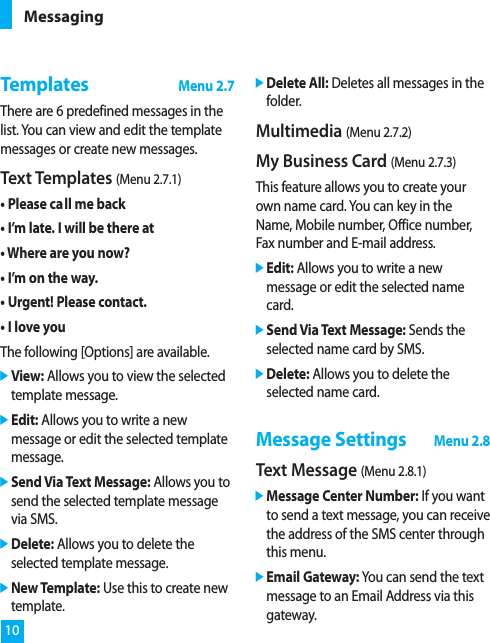 TemplatesMenu 2.7There are 6 predefined messages in thelist. You can view and edit the templatemessages or create new messages. Text Templates (Menu 2.7.1)• Please call me back• I’m late. I will be there at• Where are you now?• I’m on the way.• Urgent! Please contact.• I love youThe following [Options] are available.]View: Allows you to view the selectedtemplate message.]Edit: Allows you to write a newmessage or edit the selected templatemessage.]Send Via Text Message: Allows you tosend the selected template messagevia SMS.]Delete: Allows you to delete theselected template message.]New Template: Use this to create newtemplate.]Delete All: Deletes all messages in thefolder. Multimedia (Menu 2.7.2)My Business Card (Menu 2.7.3)This feature allows you to create yourown name card. You can key in theName, Mobile number, Office number,Fax number and E-mail address.]Edit: Allows you to write a newmessage or edit the selected namecard.]Send Via Text Message: Sends theselected name card by SMS.]Delete: Allows you to delete theselected name card.Message SettingsMenu 2.8Text Message (Menu 2.8.1)]Message Center Number: If you wantto send a text message, you can receivethe address of the SMS center throughthis menu.]Email Gateway: You can send the textmessage to an Email Address via thisgateway.Messaging10