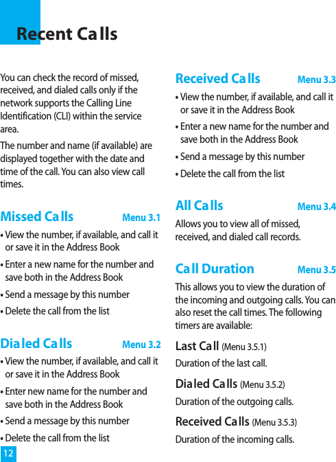 You can check the record of missed,received, and dialed calls only if thenetwork supports the Calling LineIdentification (CLI) within the servicearea.The number and name (if available) aredisplayed together with the date andtime of the call. You can also view calltimes.Missed CallsMenu 3.1• View the number, if available, and call itor save it in the Address Book• Enter a new name for the number andsave both in the Address Book• Send a message by this number• Delete the call from the listDialed CallsMenu 3.2• View the number, if available, and call itor save it in the Address Book• Enter new name for the number andsave both in the Address Book• Send a message by this number• Delete the call from the listReceived CallsMenu 3.3• View the number, if available, and call itor save it in the Address Book• Enter a new name for the number andsave both in the Address Book• Send a message by this number• Delete the call from the listAll CallsMenu 3.4Allows you to view all of missed,received, and dialed call records.Call DurationMenu 3.5This allows you to view the duration ofthe incoming and outgoing calls. You canalso reset the call times. The followingtimers are available:Last Call (Menu 3.5.1)Duration of the last call.Dialed Calls (Menu 3.5.2)Duration of the outgoing calls.Received Calls (Menu 3.5.3)Duration of the incoming calls.12Recent Ca lls