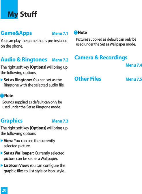 Game&amp;Apps Menu 7.1You can play the game that is pre-installedon the phone.Audio &amp; RingtonesMenu 7.2The right soft key [Options] will bring upthe following options.]Set as Ringtone: You can set as theRingtone with the selected audio file.nNoteSounds supplied as default can only beused under the Set as Ringtone mode.GraphicsMenu 7.3The right soft key [Options] will bring upthe following options.]View: You can see the currentlyselected picture.]Set as Wallpaper: Currently selectedpicture can be set as a Wallpaper.]List/Icon View: You can configure thegraphic files to List style or Icon  style.nNotePictures supplied as default can only beused under the Set as Wallpaper mode.Camera &amp; Recordings Menu 7.4Other Files Menu 7.520My Stuff